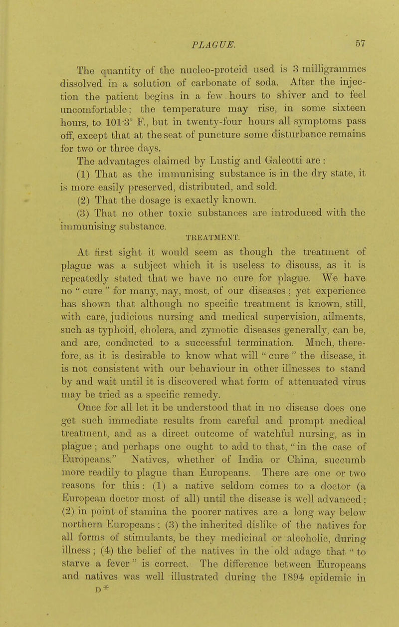 The quantity of the nucleo-proteid used is milligrammes dissolved in a solution of carbonate of soda. After the injec- tion the patient begins in a few hours to shiver and to feel uncomfortable: the temperature may rise, in some sixteen hours, to 101-3° F., but in twenty-four hours all symptoms pass off, except that at the seat of puncture some disturbance remains for two or three days. The advantages claimed b}'^ Lustig and Galeotti are: (1) That as the immunising substance is in the dry state, it is more easily preserved, distributed, and sold. (2) That the dosage is exactly known. (3) That no other toxic substances are introduced with the iiiiraunising substance. TREATMENT. At first sight it would seem as though the treatment of plague was a subject which it is useless to discuss, as it is repeatedly stated that we have no cure for plague. We have no  cure  for many, nay, most, of our diseases ; yet experience has shown that although no specific treatment is known, still, with care, judicious nursing and medical supervision, ailments, such as typhoid, cholera, and zymotic diseases generally, can be, and are, conducted to a successful termination. Much, there- fore, as it is desirable to know what will  cure  the disease, it is not consistent with our behaviour in other illnesses to stand by and wait until it is discovered what form of attenuated virus may be tried as a specific remedy. Once for all let it be understood that in no disease does one get such immediate results from careful and prompt medical treatment, and as a direct outcome of watchful nursino- as in plague ; and perhaps one ought to add to that,  in the case of Europeans. Natives, whether of India or China, succumb more readily to plague than Europeans. There are one or two reasons for this: (1) a native seldom comes to a doctor (a European doctor most of all) until the disease is well advanced; (2) in point of stamina the poorer natives are a long way below northern Europeans : (3) the inherited dislike of the natives for all forms of stimulants, be they medicinal or alcoholic, during illness; (4) the belief of the natives in the old adage that  to starve a fever  is correct. The difference between Europeans and natives was Avell illustrated during the 1894 epidemic in D*