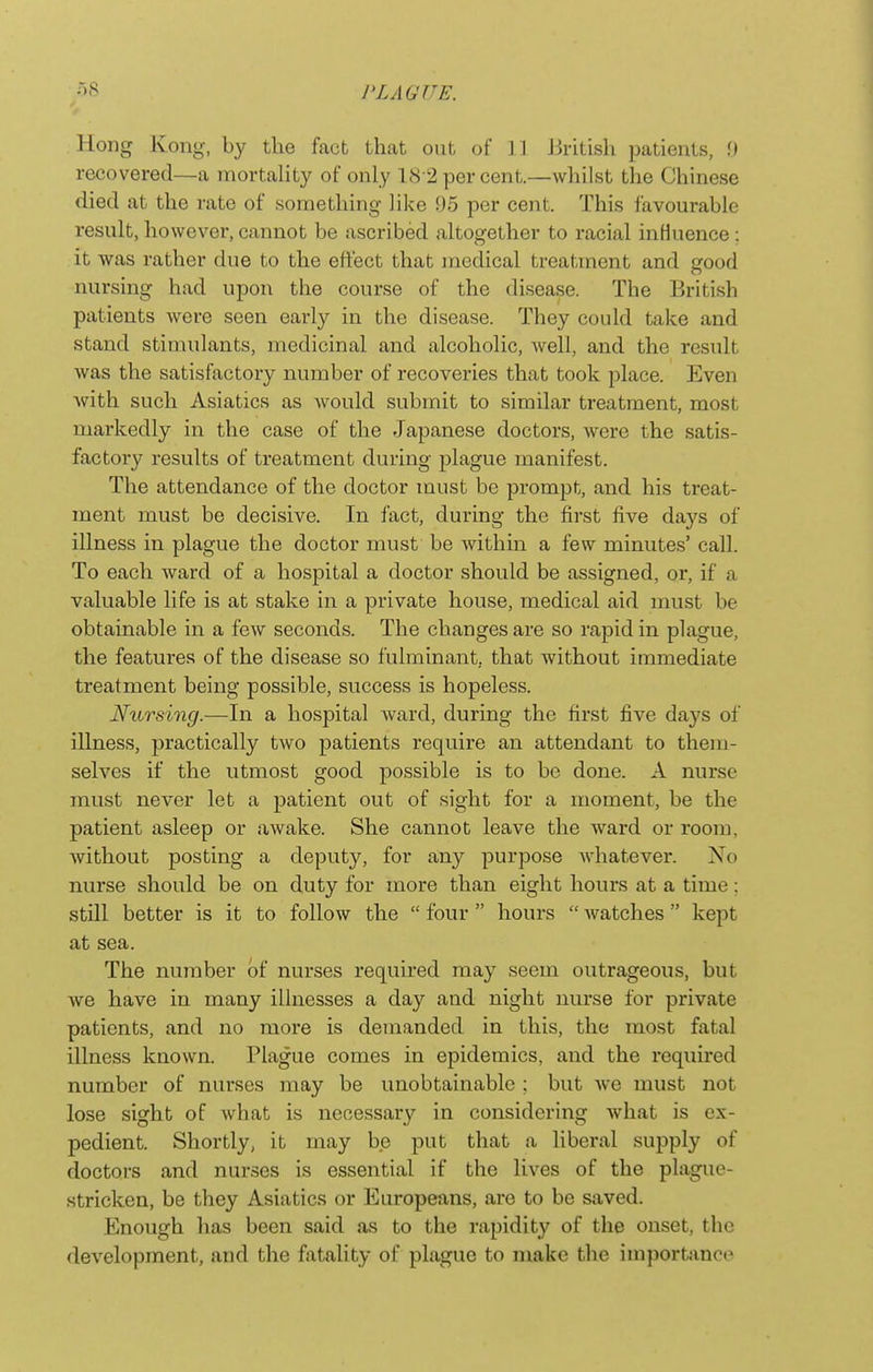 Hong Kong, by the fact that out of 11 Jiiitish patients, f) recovered—a mortality of only 18 2 per cent.—whilst the Chinese died at the rate of something like 95 per cent. This favourable result, however, cannot be ascribed altogether to racial influence: it was rather due to the effect that medical treatment and good nursing had upon the course of the disease. The British patients were seen early in the disease. They could take and stand stimulants, medicinal and alcoholic, well, and the result was the satisfactory number of recoveries that took place. Even with such Asiatics as Avould submit to similar treatment, most markedly in the case of the Japanese doctors, were the satis- factory results of treatment during plague manifest. The attendance of the doctor must be prompt, and his treat- ment must be decisive. In fact, during the first five days of illness in plague the doctor must be within a few minutes' call. To each ward of a hospital a doctor should be assigned, or, if a valuable life is at stake in a private house, medical aid must be obtainable in a few seconds. The changes are so rapid in plague, the features of the disease so fulminant, that without immediate treatment being possible, success is hopeless. Nursing.—In a hospital ward, during the first five days of illness, practically two patients require an attendant to them- selves if the utmost good possible is to be done. A nurse must never let a patient out of sight for a moment, be the patient asleep or awake. She cannot leave the ward or room, without posting a deputy, for any purpose whatever. No nurse should be on duty for more than eight hours at a time; still better is it to follow the  four  hours  watches kept at sea. The number of nurses required may seem outrageous, but we have in many illnesses a day and night nurse for private patients, and no more is demanded in this, the most fatal illness known. Plague comes in epidemics, and the required number of nurses may be unobtainable ; but we must not lose sight of what is necessary in considering Avhat is ex- pedient. Shortly, it may be put that a liberal supply of doctors and nurses is essential if the lives of the plague- stricken, be they Asiatics or Europeans, are to be saved. Enough has been said as to the rapidity of the onset, the development, and the fatality of plague to make the importance