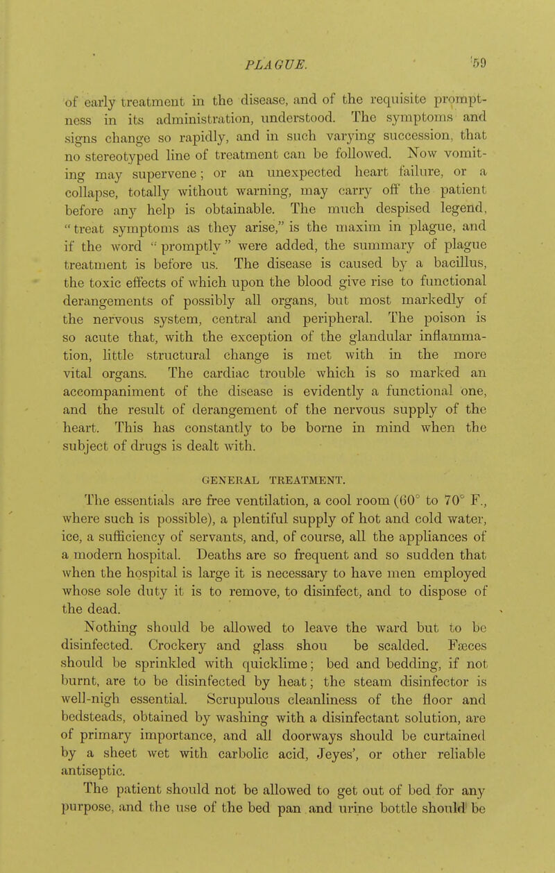 of early treatment in the disease, and of the requisite prompt- ness in its administration, understood. The symptoms and signs change so rapidly, and in such varying succession, that no stereotyped line of treatment can be followed. Now vomit- ing may supervene; or an unexpected heart failure, or a collapse, totally without warning, may carry off the patient before any help is obtainable. The much despised legend,  treat symptoms as they arise, is the maxim in plague, and if the word '' promptly  were added, the summary of plague treatment is before us. The disease is caused by a bacillus, the toxic effects of which upon the blood give rise to functional derangements of possibly all organs, but most markedly of the nervous system, central and peripheral. The poison is so acute that, with the exception of the glandular inflamma- tion, little structural change is met with in the more vital organs. The cardiac trouble which is so marked an accompaniment of the disease is evidently a functional one, and the result of derangement of the nervous supply of the heart. This has constantly to be borne in mind when the subject of drugs is dealt with. GENERAL TREATMENT. The essentials are free ventilation, a cool room (60° to 70 F., where such is possible), a plentiful supply of hot and cold water, ice, a sufficiency of servants, and, of course, all the appliances of a modern hospital. Deaths are so frequent and so sudden that when the hospital is large it is necessary to have men employed whose sole duty it is to remove, to disinfect, and to dispose of the dead. Nothing should be allowed to leave the ward but to bo disinfected. Crockery and glass shou be scalded. Faeces should be sprinkled with quicklime; bed and bedding, if not burnt, are to be disinfected by heat; the steam disinfector is well-nigh essential. Scrupulous cleanliness of the floor and bedsteads, obtained by washing with a disinfectant solution, are of primary importance, and all doorways should be curtained by a sheet Avet with carbolic acid, Jeyes', or other reliable antiseptic. The patient should not be allowed to get out of bed for any purpose, and the use of the bed pan and urine bottle should be