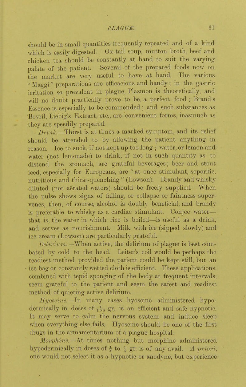 should be in small quantities frequently repeated and of a kind which is easily digested. Ox-tail soup, mutton broth, beef and chicken tea should be constantly at hand to suit the varying palate of the patient. Several of the prepared foods now on the market are very useful to have at hand. The various  Mao-gi preparations are efficacious and handy ; in the gastric irritation so prevalent in plague, Plasmon is theoretically, and will no doubt practically prove to be, a perfect food ; Brand's Essence is especially to be commended ; and such substances as Bovril, Liebig's Extract, etc., are convenient forms, inasmuch as they are speedily prepared. Drink.—Thirst is at times a marked symptom, and its relief should be attended to by allowing the patient anything in reason. Ice to suck, if not kept up too long ; water, or lemon and Avater (not lemonade) to drink, if not in such quantity as to distend the stomach, are grateful beverages; beer and stout iced, especially for Europeans, are  at once stimulant, soporific, nutritious, and thirst-quenching  (Lowson). Brandy and whisky diluted (not aerated waters) should be freely supplied. When the pulse shows signs of failing, or collapse or faintness super- venes, then, of course, alcohol is doubly beneficial, and brandy is preferable to whisky as a cardiac stimulant. Conjee water— that is, the water in which rice is boiled—is useful as a drink, and serves as nourishment. Milk with ice (sipped slowly) and ice cream (Lowson) are particularly grateful. Delirmm. —When active, the delirium of plague is best com- bated by cold to the head. Leiter's coil would be perhaps the readiest method provided the patient could be kept still, but an ice bag or constantly wetted cloth is efficient. These applications, combined with tepid sponging of the body at frequent intervals, seem grateful to the patient, and seem the safest and readiest method of quieting active delirium. Hj/osciiie.—In many cases hyoscinc administered hypo- dermically in doses of gr, is an efficient and safe hypnotic. It may serve to calm the nervous system and induce sleep when everything else fails. Hyoscine should be one of the first drugs in the armamentarium of a plague hospital. Morphine.—At times nothing but morphine administered hypodermically in doses of ^ to \ gr. is of any avail. A priori, one would not select it as a hypnotic or anodyne, but experience
