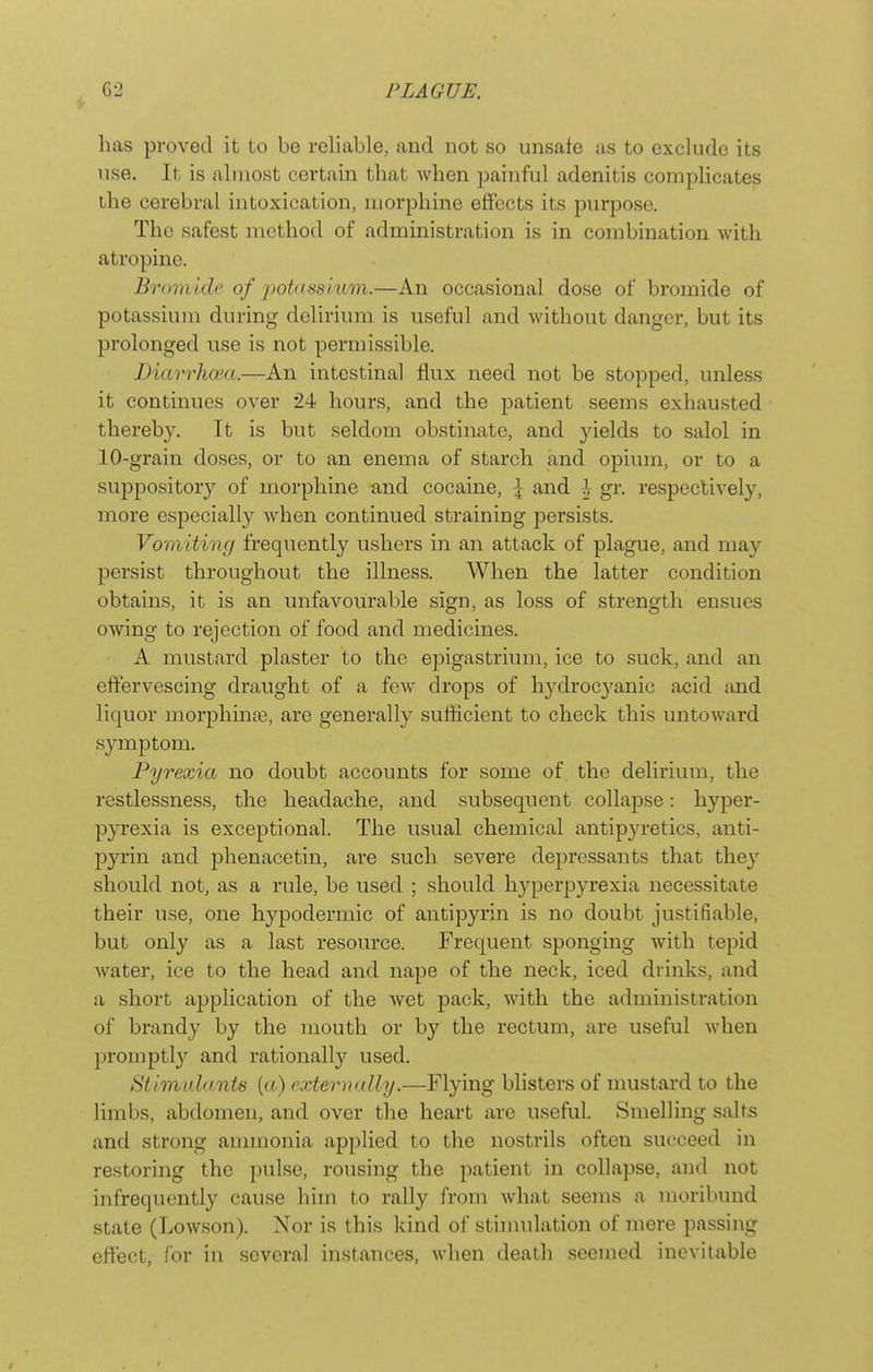 has proved it to be reliable, and not so unsafe as to exclude its use. It is almost certain that when painful adenitis complicates the cerebral intoxication, morphine effects its purpose. The safest method of administration is in combination with atropine. Bromide of potassium.—An occasional dose of bromide of potassium during delirium is useful and without danger, but its prolonged use is not permissible. Diarrhoea.—An intestinal flux need not be stopped, unless it continues over 24 hours, and the patient seems exhausted thereby. It is but seldom obstinate, and jdelds to salol in 10-grain doses, or to an enema of starch and opium, or to a suppository of morphine and cocaine, \ and h gr. respectively, more especially when continued straining persists. Vomiting frequently ushers in an attack of plague, and may persist throughout the illness. When the latter condition obtains, it is an unfavourable sign, as loss of strength ensues owing to rejection of food and medicines. A mustard plaster to the epigastrium, ice to suck, and an effervescing draught of a few drops of h3^droc3^anic acid and liquor morphinas, are generally sufficient to check this untoward symptom. Pyrexia no doubt accounts for some of the delirium, the restlessness, the headache, and subsequent collapse: hyper- pyrexia is exceptional. The usual chemical antipyretics, anti- pyrin and phenacetin, are such severe depressants that thej' should not, as a rule, be used ; should h3qDerpyrexia necessitate their use, one hypodermic of antipyrin is no doubt justifiable, but only as a last resource. Frequent sponging with tepid water, ice to the head and nape of the neck, iced drinks, and a short application of the Avet pack, with the administration of brandy by the mouth or by the rectum, are useful when l^romptly and rationally used. Stlmahnits (a) ('xteviudly.—Flying blisters of nmstard to the limbs, abdomen, and over the heart are useful. Smelling salts and strong ammonia applied to the nostrils often succeed in restoring the pulse, rousing the patient in collapse, and not infrequently cause him to rally from what seems a moribund state (Lowson). Nor is this kind of stimulation of mere pa.ssing effect, for in several instances, when death .seemed inevitable