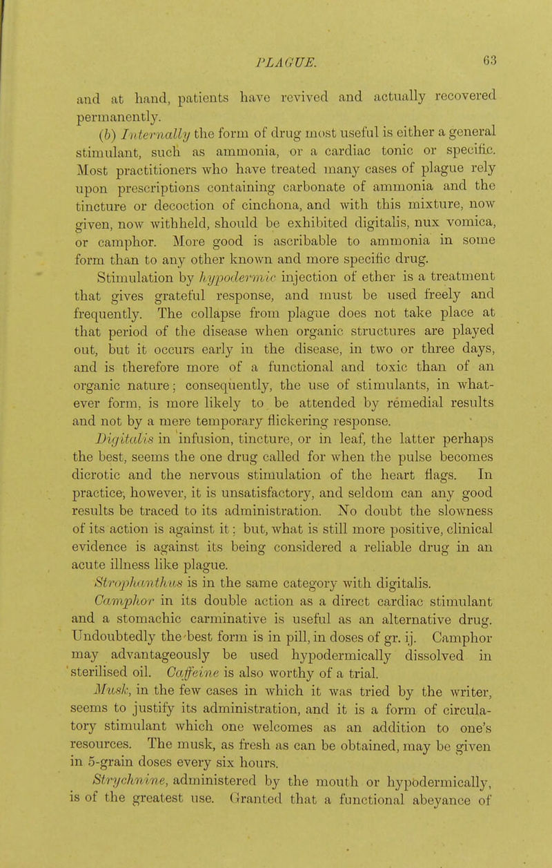 ! PLAOUE. 63 and at hand, patients have revived and actually recovered permanently. (6) Internally the form of drug most useful is either a general stimulant, such as ammonia, or a cardiac tonic or specific. Most practitioners Avho have treated many cases of plague rely upon prescriptions containing carbonate of ammonia and the tincture or decoction of cinchona, and with this mixture, now given, now Avithheld, should be exhibited digitalis, nux vomica, or camphor. More good is ascribable to ammonia in some form than to any other known and more specific drug. Stimulation by hypodermic injection of ether is a treatment that gives grateful response, and must be used freely and frequently. The collapse from plague does not take place at that period of the disease when organic structures are played out, but it occurs early in the disease, in two or three days, and is therefore more of a functional and toxic than of an organic nature; consequently, the use of stimulants, in what- ever form, is more likely to be attended by remedial results and not by a mere temporary flickering response. Digitalis in infusion, tincture, or in leaf, the latter perhaps the best, seems the one drug called for when the pulse becomes dicrotic and the nervous stimulation of the heart flags. In practice-, however, it is unsatisfactory, and seldom can any good results be traced to its administration. No doubt the slowness of its action is against it; but, what is still more positive, clinical evidence is against its being considered a reliable drusr in an acute illness like plague. StrojyhdMthas is in the same category Avith digitalis. Camphor in its double action as a direct cardiac stimulant and a stomachic carminative is useful as an alternative drutr. Undoubtedly the'best form is in pill, in doses of gr. ij. Camphor may advantageously be used hypodermically dissolved in 'sterilised oil. Caffeine is also worthy of a trial. Ahtsk, in the few cases in which it was tried by the writer, seems to justify its administration, and it is a form of circula- tory stimulant which one Avelcomes as an addition to one's resources. The musk, as fresh as can be obtained, may be given in 5-grain doses every six hours. Strychnine, administered by the mouth or hypodermically, is of the greatest use. Granted that a functional abeyance of