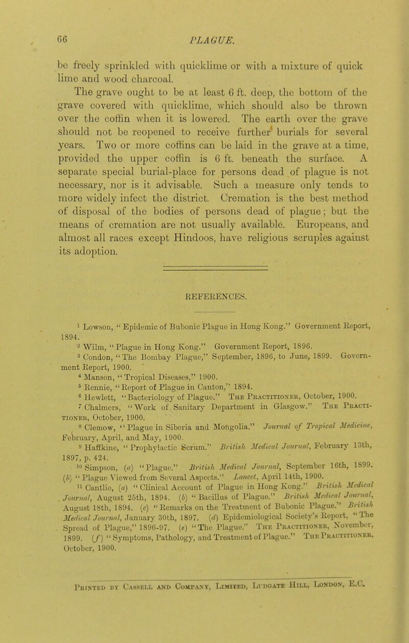 be freely sprinkled with quicklime or with a mixture of quick lime and wood charcoal. The grave ought to be at least 6 ft. deep, the bottom of the grave covered with quicklime, which should also be thrown over the coffin when it is lowered. The earth over the grave should not be reopened to receive further burials for several years. Two or more coffins can be laid in the grave at a time, provided the upper coffin is 6 ft. beneath the surface. A separate special burial-place for persons dead of plague is not necessary, nor is it advisable. Such a measure only tends to more widely infect the district. Cremation is the best method of disposal of the bodies of persons dead of plague; but the means of cremation are not usually available. Europeans, and almost all races except Hindoos, have religious scruples against its adoption. REFERENCES. 1 Lowson,  Epidumic of Bubonic Plague in Hong Kong. Government Report, 1894. Wilm,  Plague in Hong Kong. Government Report, 1896. 3 Condon, The Bombay Plague, September, 1896, to June, 1899. Govern- ment Report, 1900. •* Manson,  Tropical Diseases, 1900. ^ Rennie, Report of Plague in Canton, 1894. 6 Hewlett, Bacteriology of Plague. The Pkactitioxer, October, 1900. J Chalmers,  Work of Sanitary Department in Glasgow. The Piiacti- TioNER, October, 1900. 8 Clemow, Plague in Siberia and Mongolia. Journal of Tropical Medicine, February, April, and May, 1900. » Haffkiue,  Prophylactic Serum. British Medical Journal, February 13th, 1897, p. 424. ^ Simpson, (a) Plague. British Aledical Journal, September 16th, 1899. {b)  Plague Viewed fi'om Several Aspects. Lancet, April 14th, 1900.  Cantlio, (a)  Clinical Account of Plague in Hong Kong. British Medical Journal, August 2.5th, 1894. [b)  Bacillus of Plague. British Medical Journal, August ISth, lSi)4. (c)  Remarks on the Treatment of Bubonic Plague. British Medical Journal, January 30th, 1897. (rf) Epidemiological Society's Report, The Spread of Plague, 1896-97. (e) The Plague. The Practitioner, November, 1899. (/)  Symptoms, Pathology, and Treatment of Plague. The Practitioner, October, 1900. Printed by Cassei-l and Comtany, Li.mited, Lvdgate Hill, London,