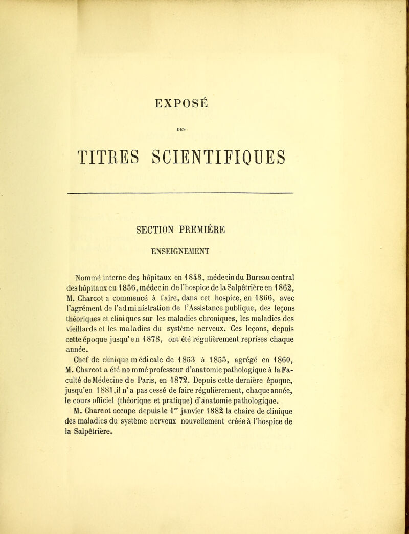 EXPOSÉ DES TITRES SCIENTIFIQUES SECTION PREMIÈRE ENSEIGNEMENT Nommé interne deg hôpitaux en 1848, médecin du Bureau central des hôpitaux eu 1856, médecin de l'hospice de laSalpêtrière en 1862, M. Charcot a commencé à faire, dans cet hospice, en 1866, avec l'agrément de l'administration de l'Assistance publique, des leçons théoriques et cliniques sur les maladies chroniques, les maladies des vieillards et les maladies du système nerveux. Ces leçons, depuis cette époque jusqu' e n 1878, ont été régulièrement reprises chaque année. Chef de clinique m édicale de 1853 à 1855, agrégé en 1860, M. Charcot a été no mmé professeur d'anatomie pathologique à la Fa- culté de Médecine de Paris, en 1872. Depuis cette dernière époque, jusqu'en 1881 ,il n' a pas cessé de faire régulièrement, chaque année, le cours officiel (théorique et pratique) d'anatomie pathologique. M. Charcot occupe depuis le 1 janvier 1882 la chaire de clinique des maladies du système nerveux nouvellement créée à l'hospice de la Salpêtrière.