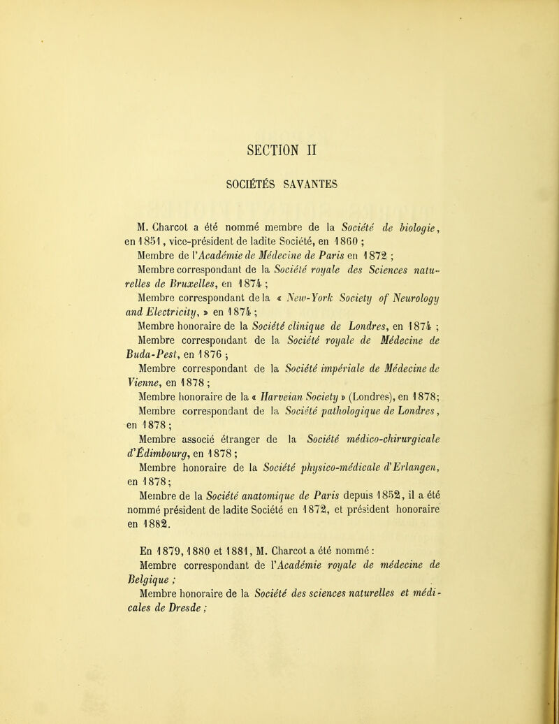 SOCIÉTÉS SAVANTES M. Charcot a été nommé membre de la Société de biologie, en 1851, vice-président de ladite Société, en 1860 ; Membre de VAcadémie de Médecine de Paris en 1872 ; Membre correspondant de la Société royale des Sciences natu- relles de Bruxelles, en 1874 ; Membre correspondant delà « Neiv-York Society of Neurology and Electricity, » en 1874 ; Membre honoraire de la Société clinique de Londres, en 1874 ; Membre correspondant de la Société royale de Médecine de Buda-Pest, en 1876 5 Membre correspondant de la Société impériale de Médecine de Vienne, en 1878 ; Membre honoraire de la « Harveian Society » (Londres), en 1878; Membre correspondant de la Société pathologique de Londres, en 1878 ; Membre associé étranger de la Société médico-chirurgicale d'Êdimbourg, en 1878 ; Membre honoraire de la Société physico-médicale d'Erlangen, en 1878; Membre de la Société anatomique de Paris depuis 1852, il a été nommé président de ladite Société en 1872, et président honoraire en 1882. En 1879,1880 et 1881, M. Charcot a été nommé : Membre correspondant de V Académie royale de médecine de Belgique ; Membre honoraire de la Société des sciences naturelles et médi - cales de Dresde ;