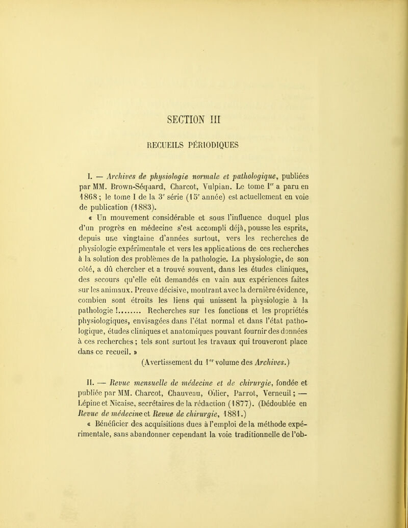 RECUEILS PÉRIODIQUES L — Archives de physiologie normale et pathologique, publiées par MM. Rrown-Séqaard, Charcot, Vulpian. Le tome F a paru en 1868 ; le tome I de la S' série (15' année) est actuellement en voie de publication (1883). « Un mouvement considérable et sous l'influence duquel plus d'un progrès en médecine s'est accompli déjà, pousse les esprits, depuis une vingtaine d'années surtout, vers les recherches de physiologie expérimentale et vers les applications de ces recherches à la solution des problèmes de la pathologie. La physiologie, de son côté, a dû chercher et a trouvé souvent, dans les études cliniques, des secours qu'elle eût demandés en vain aux expériences faites sur les animaux. Preuve décisive, montrant avec la dernière évidence, combien sont étroits les liens qui unissent la physiologie à la pathologie ! Recherches sur les fonctions et les propriétés physiologiques, envisagées dans l'état normal et dans l'état patho- logique, études cliniques et anatomiques pouvant fournir des données à ces recherches ; tels sont surtout les travaux qui trouveront place dans ce recueil. » (Avertissement du 1 volume des Archives.) II. — Revue mensuelle de médecine et de chirurgie, fondée et publiée par MM. Charcot, Chauveau, OiUer, Parrot, Verneuil ; — Lépine et Nicaise, secrétaires de la rédaction (1877). (Dédoublée en Revue de médecine et Revue de chirurgie, 1881.) a Bénéficier des acquisitions dues à l'emploi delà méthode expé- rimentale, sans abandonner cependant la voie traditionnelle de l'ob-