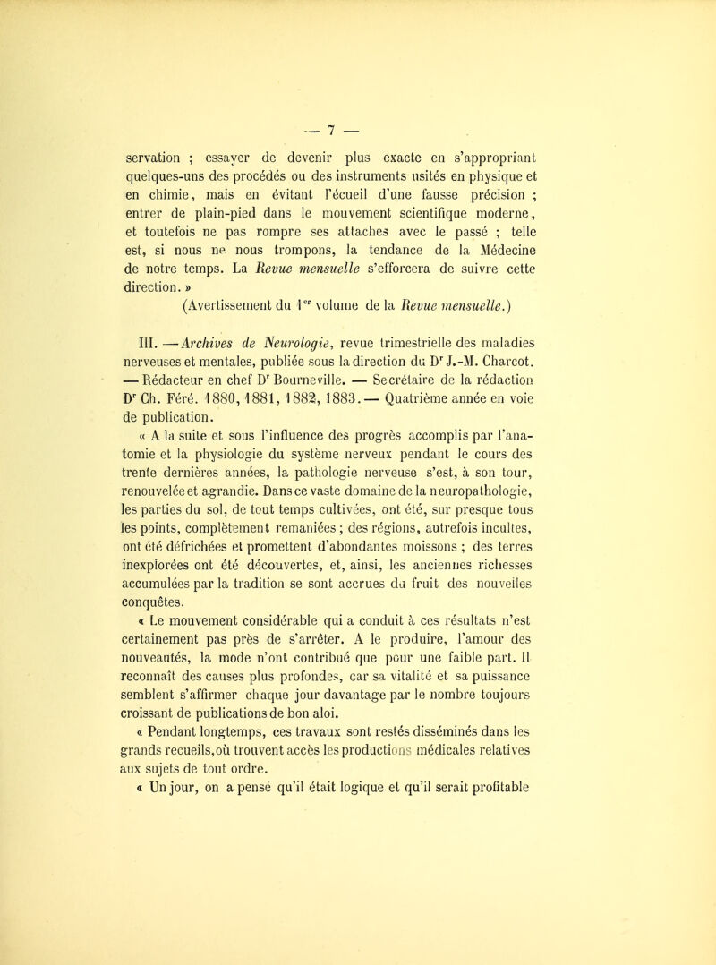 servation ; essayer de devenir plus exacte en s'appropriant quelques-uns des procédés ou des instruments usités en physique et en chimie, mais en évitant l'écueil d'une fausse précision ; entrer de plain-pied dans le mouvement scientifique moderne, et toutefois ne pas rompre ses attaches avec le passé ; telle est, si nous ne nous trompons, la tendance de la Médecine de notre temps. La Revue mensuelle s'efforcera de suivre cette direction. » (Avertissement du )'' volume de la Revue mensuelle.) III.—Archives de Neurologie, revue trimestrielle des maladies nerveuses et mentales, publiée sous la direction du D'J.-M. Charcot. — Rédacteur en chef Bourneville. — Secrétaire de la rédaction Ch. Féré. 1880, 1881, 1882, 1883.— Quatrième année en voie de publication. « A la suite et sous l'influence des progrès accomplis par l'ana- tomie et la physiologie du système nerveux pendant le cours des trente dernières années, la pathologie nerveuse s'est, à son tour, renouvelée et agrandie. Dans ce vaste domaine delà neuropathologie, les parties du sol, de tout temps cultivées, ont été, sur presque tous les points, complètement remaniées; des régions, autrefois incultes, ont été défrichées et promettent d'abondantes moissons ; des terres inexplorées ont été découvertes, et, ainsi, les anciennes richesses accumulées par la tradition se sont accrues du fruit des nouvelles conquêtes. a Le mouvement considérable qui a conduit à ces résultats n'est certainement pas près de s'arrêter. A le produire, l'amour des nouveautés, la mode n'ont contribué que pour une faible part. 11 reconnaît des causes plus profondes, car sa vitalité et sa puissance semblent s'affirmer chaque jour davantage par le nombre toujours croissant de publications de bon aloi. « Pendant longtemps, ces travaux sont restés disséminés dans les grands recueils,où trouvent accès les productions médicales relatives aux sujets de tout ordre. « Un jour, on a pensé qu'il était logique et qu'il serait profitable