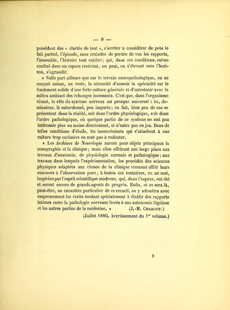 possédant des « clartés de tout », s'arrêter à considérer de près le fait partiel, l'épisode, sans craindre de perdre de vue les rapports, l'ensemble, l'histoire tout entière; qui, dans ces conditions, même confiné dans un espace restreint, on peut, en s'élevant vers l'hori- zon, s'agrandir. « Nulle part ailleurs que sur le terrain neuropathologique, on ne conçoit mieux, au reste, la nécessité d'asseoir la spécialité sur le fondement solide d'une forte culture générale et d'entretenir avec le milieu ambiant des échanges incessants. C'est que, dans l'organisme vivant, le rôle du système nerveux est presque universel : ici, do- minateur, là subordonné, peu importe ; en fait, bien peu de cas se présentent dans la réalité, soit dans l'ordre physiologique, soit dans l'ordre pathologique, où quelque partie de ce système ne soit pas intéressée plus ou moins directement, et n'entre pas en jeu. Dans de telles conditions d'étude, les inconvénients qui s'attachent à une culture trop exclusive ne sont pas à redouter. « Les Archives de Neurologie auront pour objets principaux la nosographie et la clinique ; mais elles offriront une large place aux travaux d'anatomie, de physiologie normale et pathologique ; aux travaux dans lesquels l'expérimentation, les procédés des sciences physiques adaptées aux choses de la clinique viennent offrir leurs concours à l'observation pure ; à toutes ces tentatives, en un mot, inspirées par l'esprit scientifique moderne, qui, dans l'espèce, ont été et seront encore de grands agents de progrès. Enfin, et ce sera là, peut-être, un caractère particulier de ce recueil, on y admettra avec empressement les écrits tendant spécialement à établir des rapports intimes entre la pathologie nerveuse livrée à son autonomie légitime et les autres parties de la médecine, » (J.-M. Charcot.) (Juillet 1880. Avertissement du 1  volume.) SI
