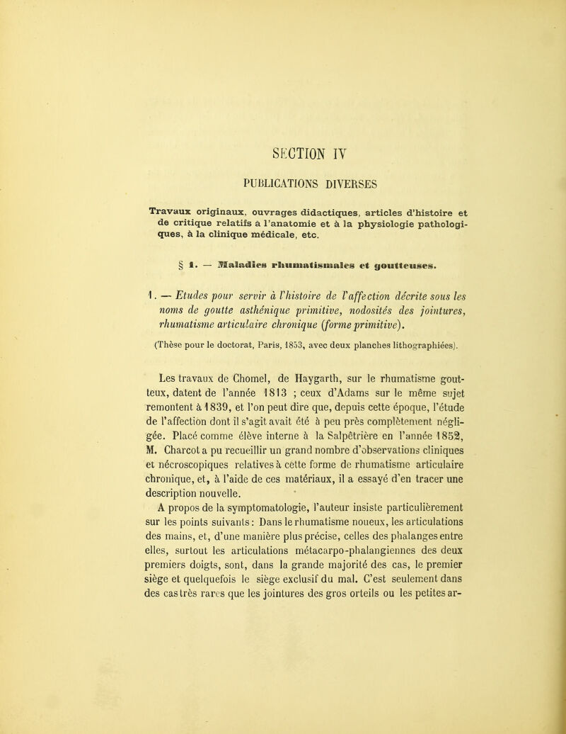 PUBLICATIONS DIVERSES Travaux originaux, ouvrages didactiques, articles d'histoire et de critique relatifs à l'anatomie et à la physiologie pathologi- ques, à la clinique médicale, etc. § 1. — Maladies rliumatismales et goutteuses. 1. — Etudes pour servir à l'histoire de Vaffection décrite sous les noms de goutte asthénique primitive, nodosités des jointures, rhumatisme articulaire chronique [formeprimitive). (Thèse pour le doctorat, Paris, 1853, avec deux planches lithographiées). Les travaux de Chomel, de Haygarth, sur le rhumatisme gout- teux, datent de l'année '1813 ; ceux d'Adams sur le même sujet remontent à 1839, et l'on peut dire que, depuis cette époque, l'étude de l'affection dont il s'agit avait été à peu près complètement négli- gée. Placé comme élève interne à la Salpêtrière en l'année 1852, M. Charcot a pu recueillir un grand nombre d'observations cliniques et nécroscopiques relatives à celte forme de rhumatisme articulaire chronique, et, à l'aide de ces matériaux, il a essayé d'en tracer une description nouvelle, A propos de la symptomatologie, l'auteur insiste particulièrement sur les points suivants: Dans le rhumatisme noueux, les articulations des mains, et, d'une manière plus précise, celles des phalanges entre elles, surtout les articulations métacarpe-phalangiennes des deux premiers doigts, sont, dans la grande majorité des cas, le premier siège et quelquefois le siège exclusif du mal. C'est seulem.ent dans des castrés rares que les jointures des gros orteils ou les petites ar-