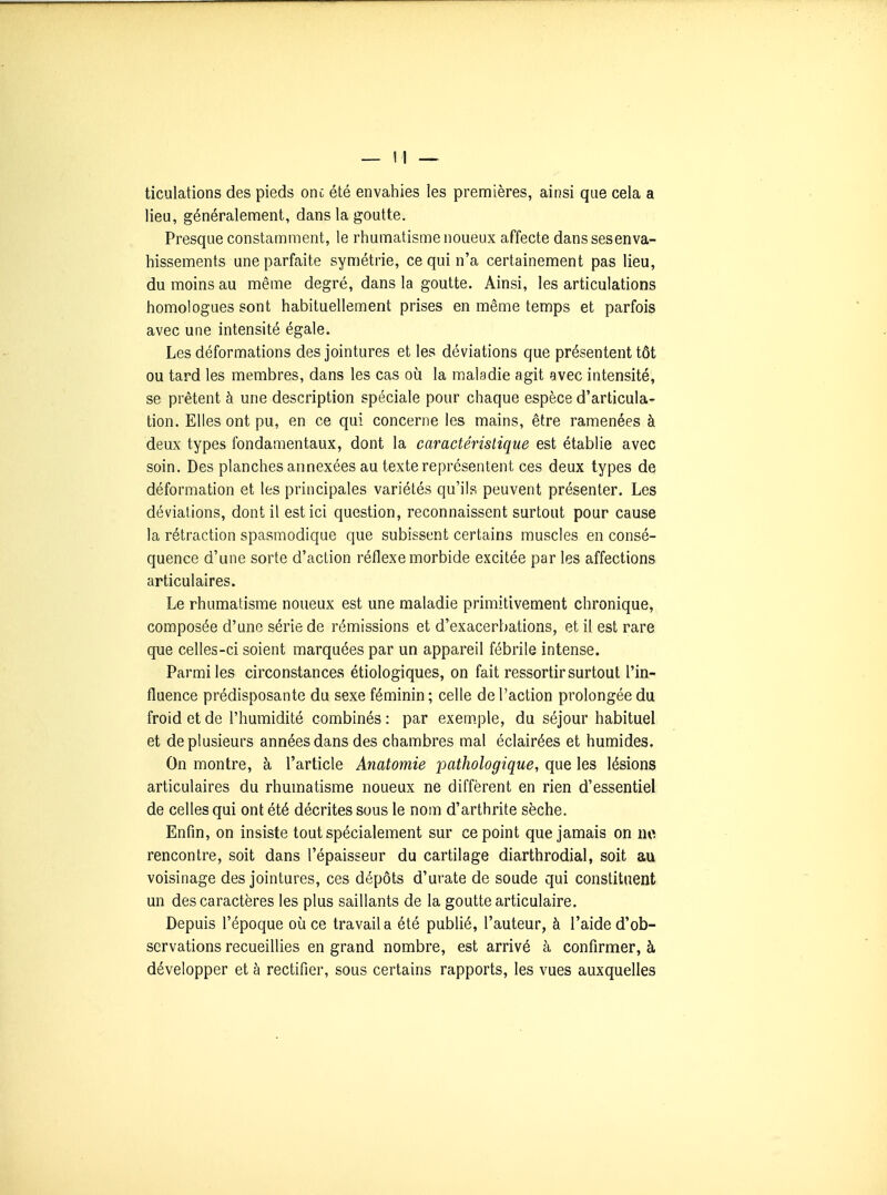 ticulations des pieds onc été envahies les premières, ainsi que cela a lieu, généralement, dans la goutte. Presque constamment, le rhumatisme noueux affecte danssesenva- hissements une parfaite symétrie, ce qui n'a certainement pas lieu, du moins au même degré, dans la goutte. Ainsi, les articulations homologues sont habituellement prises en même temps et parfois avec une intensité égale. Les déformations des jointures et les déviations que présentent tôt ou tard les membres, dans les cas où la maladie agit avec intensité, se prêtent à une description spéciale pour chaque espèce d'articula- tion. Elles ont pu, en ce qui concerne les mains, être ramenées à deux types fondamentaux, dont la caractéristique est établie avec soin. Des planches annexées au texte représentent ces deux types de déformation et les principales variétés qu'ils peuvent présenter. Les déviations, dont il est ici question, reconnaissent surtout pour cause la rétraction spasmodique que subissent certains muscles en consé- quence d'une sorte d'action réflexe morbide excitée par les affections articulaires. Le rhumatisme noueux est une maladie primitivement chronique, composée d'une série de rémissions et d'exacerbations, et il est rare que celles-ci soient marquées par un appareil fébrile intense. Parmi les circonstances étiologiques, on fait ressortir surtout l'in- fluence prédisposante du sexe féminin ; celle de l'action prolongée du froid et de l'humidité combinés : par exem.ple, du séjour habituel et de plusieurs années dans des chambres mal éclairées et humides. On montre, à l'article Anatomie pathologique, que les lésions articulaires du rhumatisme noueux ne diffèrent en rien d'essentiel de celles qui ont été décrites sous le nom d'arthrite sèche. Enfin, on insiste tout spécialement sur ce point que jamais on no rencontre, soit dans l'épaisseur du cartilage diarthrodial, soit au voisinage des jointures, ces dépôts d'urate de soude qui constituent un des caractères les plus saillants de la goutte articulaire. Depuis l'époque où ce travail a été publié, l'auteur, à l'aide d'ob- servations recueillies en grand nombre, est arrivé à confirmer, à développer et à rectifier, sous certains rapports, les vues auxquelles