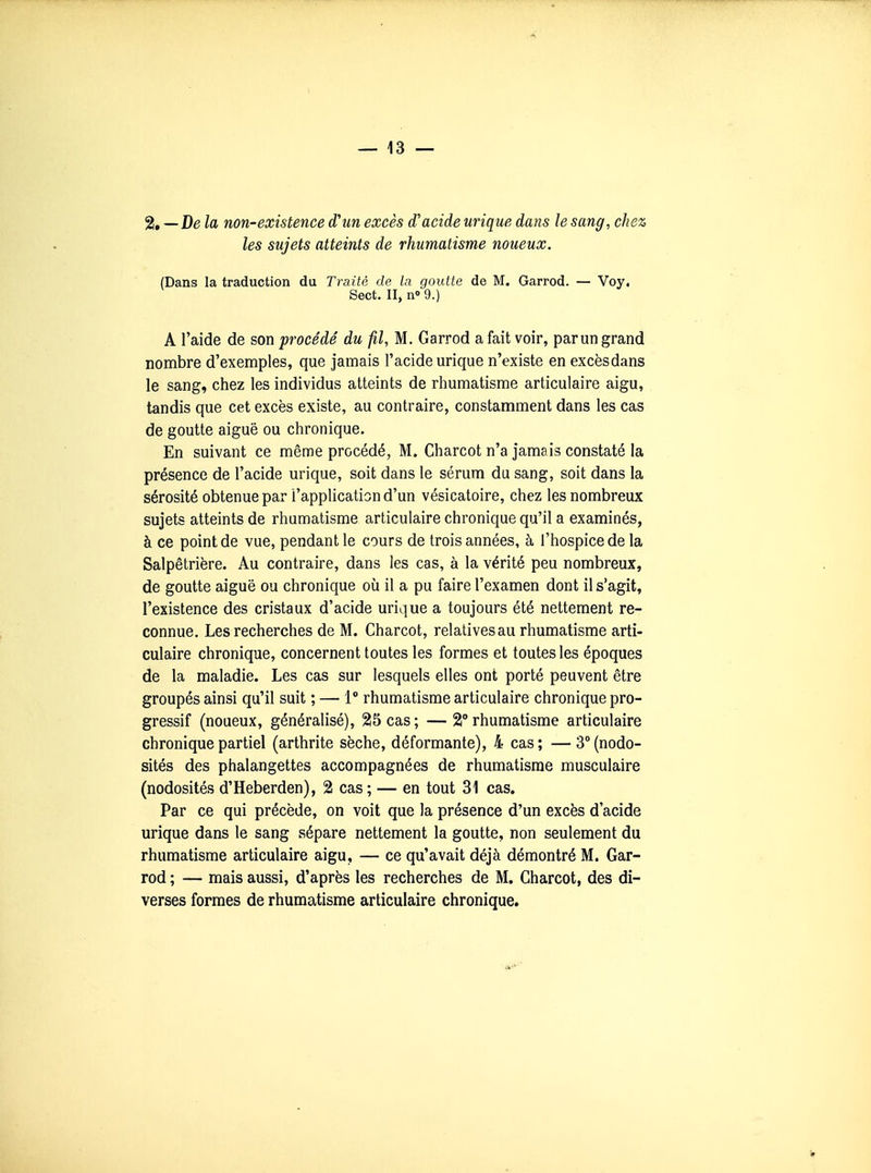 %—D6 la non-existence d'un excès d'acide urique dans le sang, chez les sujets atteints de rhumatisme noueux. (Dans la traduction du Traité de la goutte de M. Garrod. — Voy. Sect. II, n» 9.) A l'aide de son procédé du fil, M. Garrod a fait voir, par un grand nombre d'exemples, que jamais l'acide urique n'existe en excès dans le sang, chez les individus atteints de rhumatisme articulaire aigu, tandis que cet excès existe, au contraire, constamment dans les cas de goutte aiguë ou chronique. En suivant ce même procédé, M. Charcot n'a jamais constaté la présence de l'acide urique, soit dans le sérum du sang, soit dans la sérosité obtenue par l'application d'un vésicatoire, chez les nombreux sujets atteints de rhumatisme articulaire chronique qu'il a examinés, à ce point de vue, pendant le cours de trois années, à l'hospice de la Salpêtrière. Au contraire, dans les cas, à la vérité peu nombreux, de goutte aiguë ou chronique où il a pu faire l'examen dont il s'agit, l'existence des cristaux d'acide urique a toujours été nettement re- connue. Les recherches de M. Charcot, relatives au rhumatisme arti- culaire chronique, concernent toutes les formes et toutes les époques de la maladie. Les cas sur lesquels elles ont porté peuvent être groupés ainsi qu'il suit ; — 1° rhumatisme articulaire chronique pro- gressif (noueux, généralisé), 25 cas; —2° rhumatisme articulaire chronique partiel (arthrite sèche, déformante), 4 cas ; — 3° (nodo- sités des phalangettes accompagnées de rhumatisme musculaire (nodosités d'Heberden), 2 cas; — en tout 31 cas. Par ce qui précède, on voit que la présence d'un excès d'acide urique dans le sang sépare nettement la goutte, non seulement du rhumatisme articulaire aigu, — ce qu'avait déjà démontré M. Gar- rod ; — mais aussi, d'après les recherches de M. Charcot, des di- verses formes de rhumatisme articulaire chronique.