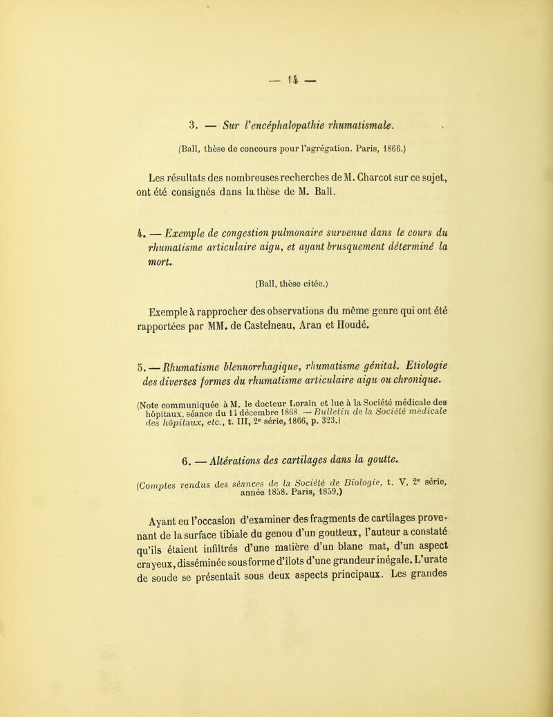 3. — Sur rencéphalopathie rhumatismale. (Bail, thèse de concours pour l'agrégation. Paris, 1866.) Les résultats des nombreuses recherches de M. Charcot sur ce sujet, ont été consignés dans la thèse de M. Bail. 4, — Exemple de congestion pulmonaire survenue dans le cours du rhumatisme articulaire aigu, et ayant brusquement déterminé la mort. (Bail, thèse citée.) Exenaple à rapprocher des observations du même genre qui ont été rapportées par MM. de Castelneau, Aran et Houdé. 5.—Rhumatisme blennorrhagique, rhumatisme génital. Etiologie des diverses formes du rhumatisme articulaire aigu ou chronique. (Note communiquée à M. le docteur Lorain et lue à la Société médicale des hôpitaux, séance du 14 décembre 1868. — Bulletin de la Société médicale des hôpitaux, etc., t. III, 2« série, 1866, p. 323.) 6. — Altérations des cartilages dans la goutte. (Comptes rendus des séances de la Société de Biologie, t. V, 2« série, année 1858. Paris, 1859.) Ayant eu l'occasion d'examiner des fragments de cartilages prove- nant de la surface tibiale du genou d'un goutteux, l'auteur a constaté qu'ils étaient infiltrés d'une matière d'un blanc mat, d'un aspect crayeux, disséminée sous forme d'îlots d'une grandeur inégale. L'urate de soude se présentait sous deux aspects principaux. Les grandes Â
