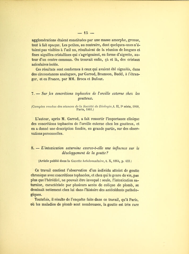 agglomérations étaient constituées par une masse amorphe, grenue, tout à fait opaque. Les petites, au contraire, dont quelques-unes n'é- taient pas visibles à l'œil nu, résultaient de la réunion de longues et fines aiguilles cristallines qui s'agrégeaient, en forme d'aigrette, au- tour d'un centre commun. On trouvait enfin, çà et là, des cristaux aciculaires isolés. Ces résultats sont conformes à ceux qui avaient été signalés, dans des circonstances analogues, parGarrod, Bramson, Budd, à l'étran- ger, et en France, par MM. Broca et Dufour. 7. — Sur les concrétions tophacées de Voreille externe chez les goutteux. (Comptes rendus des séances de la Société de Biologie^t. II, 3^ série, 1860, Paris, 1861.) L'auteur, après M. Garrod, a fait ressortir l'importance clinique des concrétions tophacées de l'oreille externe chez les goutteux, et en a donné une description fondée, en grande partie, sur des obser- vations personnelles, 8. — L'intoxication saturnine exerce-t-elle une influence sur le développement de la goutte ? (Article publié dans la Gazette hebdomadaire, t. X, 1864, p. 433.) Ce travail contient l'observation d'un individu atteint de goutte chronique avec concrétions tophacées, et chez qui le genre dévie, pas plus que l'hérédité, ne pouvait être invoqué : seule, l'intoxication sa- turnine, caractérisée par plusieurs accès de colique de plomb, se dessinait nettement chez lui dans l'histoire des antécédents patholo- giques. Toutefois, il résulte de l'enquête faite dans ce travail, qu'à Paris, où les maladies de plomb sont nombreuses, la goutte est très rare