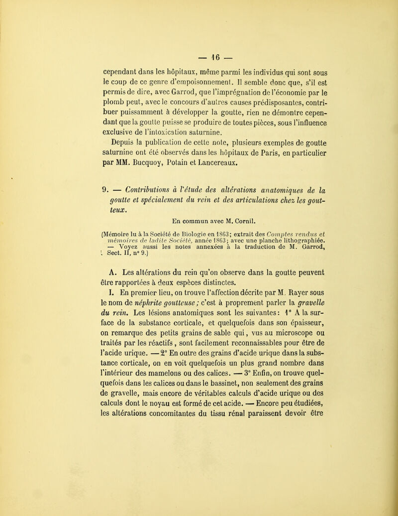 cependant dans les hôpitaux, même parmi les individus qui sont sous le coup de ce genre d'empoisonnement. Il semble donc que, s'il est permis de dire, avec Garrod, que l'imprégnation de l'économie par le plomb peut, avec le concours d'autres causes prédisposantes, contri- buer puissamment à développer la goutte, rien ne démontre cepen- dant que la goutte puisse se produire de toutes pièces, sous l'influence exclusive de l'intoxication saturnine. Depuis la publication de cette note, plusieurs exemples de goutte saturnine ont été observés dans les hôpitaux de Paris, en particulier par MM. Bucquoy, Potain et Lancereaux. 9. — Contributions à Vétude des altérations anatomiques de la goutte et spécialement du rein et des articulations chez les gout- teux. En commun avec M. Cornil. (Mémoire lu à la Société de Biologie en 1863; extrait des Comptes rendus et mémoires de ladite Société, année 1863; avec une planche lithographiée. — Voyez aussi les notes annexées à la traduction de M. Garrod, L Sect. II, n» 9.) A. Les altérations du rein qu'on observe dans la goutte peuvent être rapportées à deux espèces distinctes. I. En premier lieu, on trouve l'affection décrite par M. Rayer sous le nom de néphrite goutteuse ; c'est à proprement parler la gravelle du rein. Les lésions anatomiques sont les suivantes: 1° A la sur- face de la substance corticale, et quelquefois dans son épaisseur, on remarque des petits grains de sable qui, vus au microscope ou traités par les réactifs, sont facilement reconnaissables pour être de l'acide urique. —2, En outre des grains d'acide urique dans la subs- tance corticale, on en voit quelquefois un plus grand nombre dans l'intérieur des mamelons ou des calices. — 3° Enfin, on trouve quel- quefois dans les calices ou dans le bassinet, non seulement des grains de gravelle, mais encore de véritables calculs d'acide urique ou des calculs dont le noyau est formé de cet acide. — Encore peu étudiées, les altérations concomitantes du tissu rénal paraissent devoir être