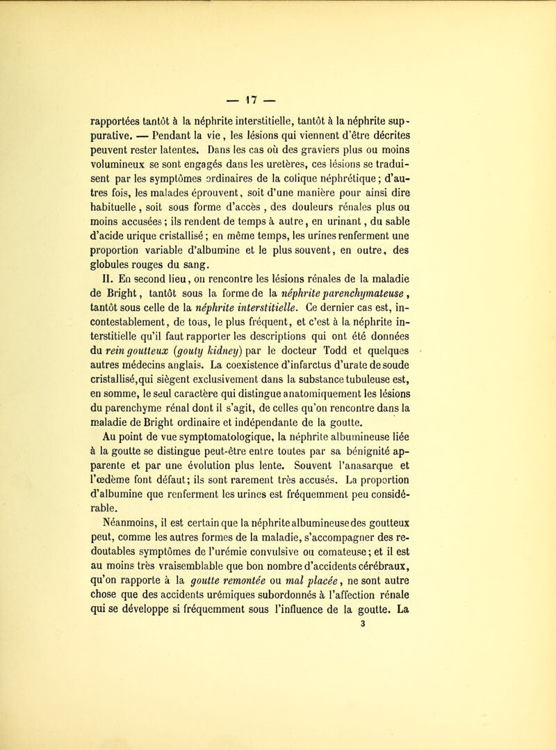 rapportées tantôt à la néphrite interstitielle, tantôt à la néphrite sup- purative. — Pendant la vie, les lésions qui viennent d'être décrites peuvent rester latentes. Dans les cas où des graviers plus ou moins volumineux se sont engagés dans les uretères, ces lésions se tradui- sent par les symptômes ordinaires de la colique néphrétique ; d'au- tres fois, les malades éprouvent, soit d'une manière pour ainsi dire habituelle , soit sous forme d'accès , des douleurs rénales plus ou moins accusées ; ils rendent de temps à autre, en urinant, du sable d'acide urique cristallisé ; en même temps, les urines renferment une proportion variable d'albumine et le plus souvent, en outre, des globules rouges du sang. II. En second lieu, on rencontre les lésions rénales de la maladie de Bright, tantôt sous la forme de la néphrite parenchymateuse, tantôt sous celle de la néphrite interstitielle. Ce dernier cas est, in- contestablement, de tous, le plus fréquent, et c'est à la néphrite in- terstitielle qu'il faut rapporter les descriptions qui ont été données du rein goutteux (gouty kidneij) par le docteur Todd et quelques > autres médecins anglais. La coexistence d'infarctus d'urate de soude cristallisé,qui siègent exclusivement dans la substance tubuleuse est, en somme, le seul caractère qui distingue anatomiquement les lésions du parenchyme rénal dont il s'agit, de celles qu'on rencontre dans la maladie de Bright ordinaire et indépendante de la goutte. Au point de vue symptomatologique, la néphrite albumineuse liée à la goutte se distingue peut-être entre toutes par sa bénignité ap- parente et par une évolution plus lente. Souvent l'anasarque et l'œdème font défaut; ils sont rarement très accusés. La proportion d'albumine que renferment les urines est fréquemment peu considé- rable. Néanmoins, il est certain que la néphrite albumineuse des goutteux peut, comme les autres formes de la maladie, s'accompagner des re- doutables symptômes de l'urémie convulsive ou comateuse; et il est au moins très vraisemblable que bon nombre d'accidents cérébraux, qu'on rapporte à la goutte remontée ou mal placée, ne sont autre chose que des accidents urémiques subordonnés à l'affection rénale qui se développe si fréquemment sous l'influence de la goutte. La 3