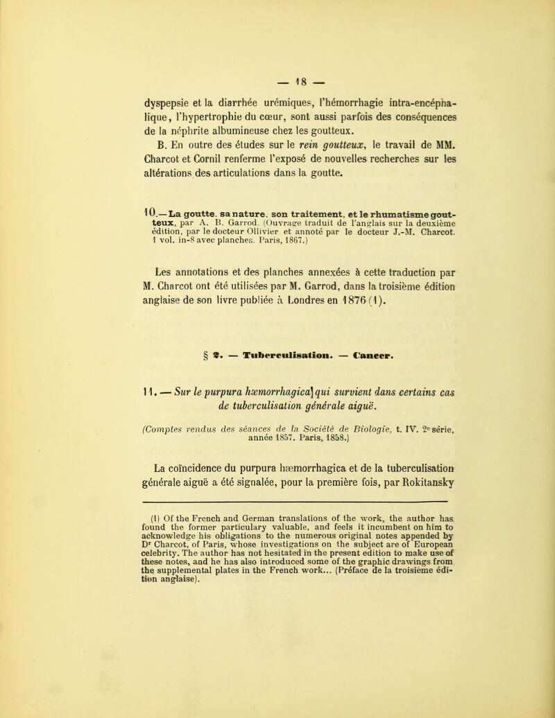 dyspepsie et la diarrhée urémiques, l'iiémorrhagie intra-encépha- lique, l'hypertrophie du cœur, sont aussi parfois des conséquences de la néphrite albumineuse chez les goutteux. B. En outre des études sur le rein goutteux, le travail de MM. Charcot et Cornil renferme l'exposé de nouvelles recherches sur les altérations, des articulations dans la goutte. 10 .— La goutte, sa nature, son traitement, et le rhumatisme gout- teux, par A. B. Garrod. (Ouvrag-e traduit de l'anoflais sur la deuxième édition, par le docteur OUivier et annoté par le docteur J.-M. Charcot. 1 vol. in-8 avec planches. Paris, 1867.) Les annotations et des planches annexées à cette traduction par M. Charcot ont été utilisées par M. Garrod, dans la troisième édition anglaise de son livre publiée à Londres en 1876 (1). § s. — Tuberculisation. — Cancer. 11. — Sur le purpura hxmorrhagica] qui survient dans certains cas de tuberculisation générale aiguë. (Comptes rendus des séances de la Société de Biologie, t. IV. 2« série, année 1857. Paris, 1858.) La coïncidence du purpura hœmorrhagica et de la tuberculisation générale aiguë a été signalée, pour la première fois, par Rokitansky (1) Of the French and German translations of the work, the author has found the former particulary valuable, and feels it incumbent on him to acknowledge his obligations to the numerous original notes appended by D' Charcot, of Paris, whose investigations on the subject are of European celebrity. The author has not hesitated in the présent édition to raake use of thèse notes, and he has also introduced some of the graphie drawings from the supplemental plates in the French work... (Préface de la troisième édi- tion anglaise).