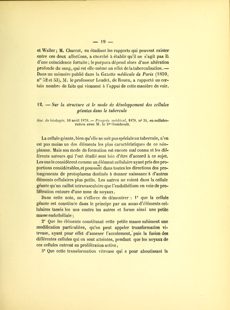 et Waller ; M. Charcot, en étudiant les rapports qui peuvent exister entre ces deux affections, a cherché à établir qu'il ne s'agit pas là d'une coïncidence fortuite ; le purpura dépend alors d'une altération profonde du sang, qui est elle-même un effet delatuberculisation.— Dans un mémoire publié dans la Gazette médicale de Paris (1859, n* 52 et 53), M. le professeur Leudet, de Rouen, a rapporté un cer- tain nombre de faits qui viennent à l'appui de cette manière de voir. \ 2. — Sur la structure et le mode de développement des cellules géantes dans le tubercule Soc. de biologie, 10 aoiit 1878. — Progrés médical, 4878, n» 34, en collabo- ration avec M. le D^ Gombault. La cellule géante, bien qu'elle ne soit pas spéciale au tubercule, n'en est pas moins un des éléments les plus caractéristiques de ce néo- plasme. Mais son mode de formation est encore mal connu et les dif- férents auteurs qui l'ont étudié sont loin d'être d'accord à ce sujet. Les uns le considèrent comme un élément cellulaire ayant pris des pro- portions considérables,et poussant dans toutes les directions des pro- longements de protoplasma destinés à donner naissance à d'autres éléments cellulaires plus petits. Les autres ne voient dans la cellule géante qu'un caillot intravasculaire que l'endolhélium en voie de pro- lifération entoure d'une zone de noyaux. Dans cette note, on s'efforce de démontrer : 1° que la cellule géante est constituée dans le principe par un amas d'éléments cel- lulaires tassés les uns contre les autres et forme ainsi une petite masse endothéliale ; 2° Que les éléments constituant cette petite masse subissent une modification particulière, qu'on peut appeler transformation vi- treuse, ayant pour effet d'amener l'accolement, puis la fusion des différentes cellules qui en sont atteintes, pendant que les noyaux de ces cellules entrent en prolifération active, 3° Que cette transformation vitreuse qui a pour aboutissant la