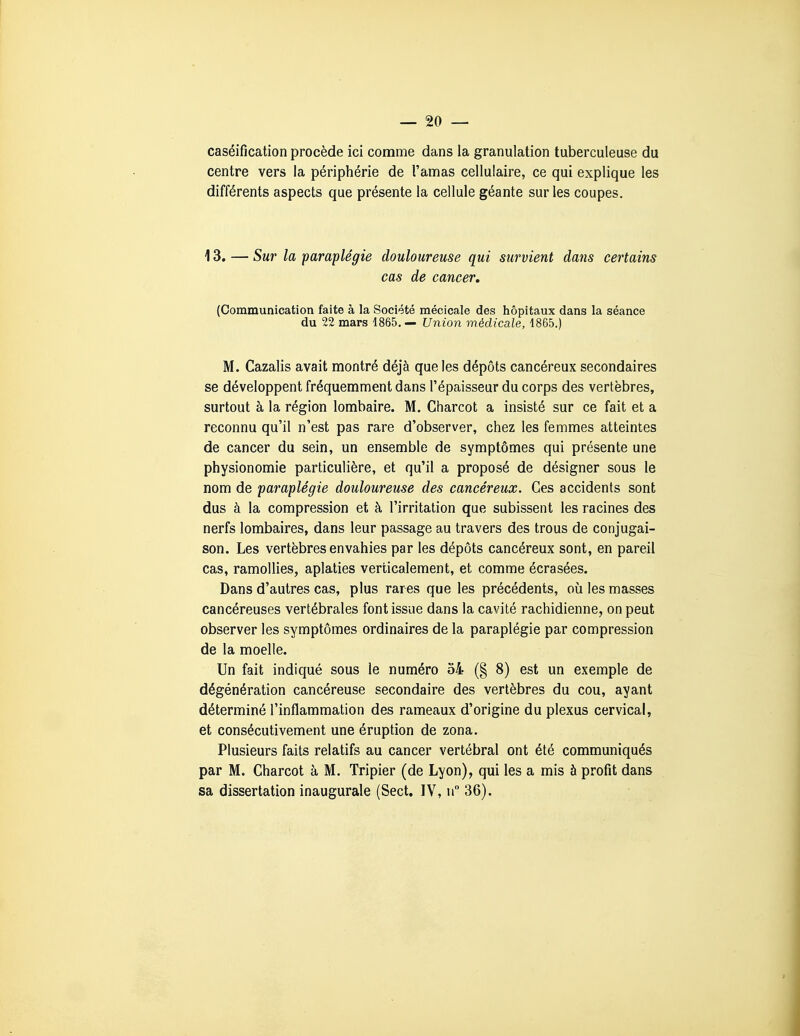 caséification procède ici comme dans la granulation tuberculeuse du centre vers la périphérie de l'amas cellulaire, ce qui explique les différents aspects que présente la cellule géante sur les coupes. 13. — Sur la paraplégie douloureuse qui survient dans certains cas de cancer, (Communication faite à la Société raécicale des hôpitaux dans la séance du 22 mars 1865. — Union médicale, 1865.) M. Cazalis avait montré déjà que les dépôts cancéreux secondaires se développent fréquemment dans l'épaisseur du corps des vertèbres, surtout à la région lombaire. M, Charcot a insisté sur ce fait et a reconnu qu'il n'est pas rare d'observer, chez les femmes atteintes de cancer du sein, un ensemble de symptômes qui présente une physionomie particulière, et qu'il a proposé de désigner sous le nom de paraplégie douloureuse des cancéreux. Ces accidents sont dus à la compression et à l'irritation que subissent les racines des nerfs lombaires, dans leur passage au travers des trous de conjugai- son. Les vertèbres envahies par les dépôts cancéreux sont, en pareil cas, ramollies, aplaties verticalement, et comme écrasées. Dans d'autres cas, plus rares que les précédents, où les masses cancéreuses vertébrales font issue dans la cavité rachidienne, on peut observer les symptômes ordinaires de la paraplégie par compression de la moelle. Un fait indiqué sous le numéro 54 (§ 8) est un exemple de dégénération cancéreuse secondaire des vertèbres du cou, ayant déterminé l'inflammation des rameaux d'origine du plexus cervical, et consécutivement une éruption de zona. Plusieurs faits relatifs au cancer vertébral ont été communiqués par M. Charcot à M. Tripier (de Lyon), qui les a mis à profit dans sa dissertation inaugurale (Sect. IV, u 36).