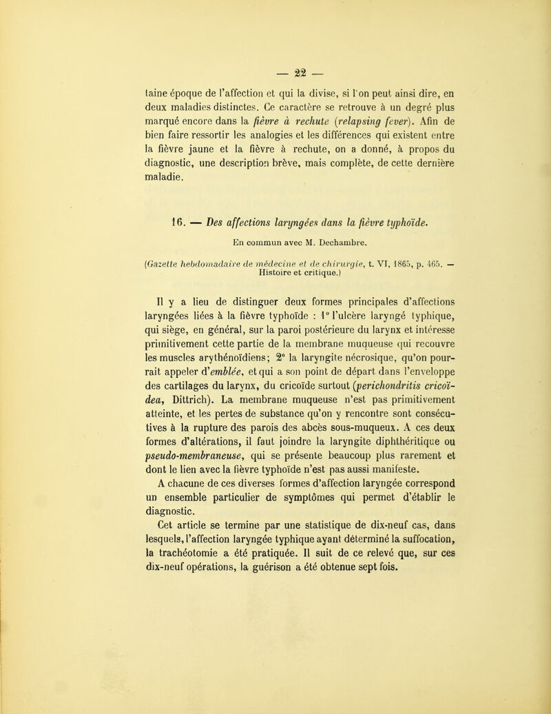 laine époque de l'affection et qui la divise, si Ton peut ainsi dire, en deux maladies distinctes. Ce caractère se retrouve à un degré plus marqué encore dans la fièvre à rechute {relapsing fever). Afin de bien faire ressortir les analogies et les différences qui existent entre la fièvre jaune et la fièvre à rechute, on a donné, à propos du diagnostic, une description brève, mais complète, de cette dernière maladie. 16. — Des affections laryngées dans la fièvre typhoïde. En commun avec M. Dechambre. (Gazette hebdomadaire de médecine et de chirurgie, t. VI, 1865, p. 465. — Histoire et critique.) Il y a lieu de distinguer deux formes principales d'affections laryngées liées à la fièvre typhoïde : 1 l'ulcère laryngé typhique, qui siège, en général, sur la paroi postérieure du larynx et intéresse primitivement cette partie de la membrane muqueuse qui recouvre les muscles arythénoïdiens ; 2° la laryngite nécrosique, qu'on pour- rait appeler d'emblée, et qui a son point de départ dans l'enveloppe des cartilages du larynx, du cricoïde surtout {perichondritis cricoï- dea, Dittrich). La membrane muqueuse n'est pas primitivement atteinte, et les pertes de substance qu'on y rencontre sont consécu- tives à la rupture des parois des abcès sous-muqueux. A ces deux formes d'altérations, il faut joindre la laryngite diphthéritique ou pseudo-membraneuse, qui se présente beaucoup plus rarement et dont le lien avec la fièvre typhoïde n'est pas aussi manifeste. A chacune de ces diverses formes d'affection laryngée correspond un ensemble particulier de symptômes qui permet d'établir le diagnostic. Cet article se termine par une statistique de dix-neuf cas, dans lesquels, l'affection laryngée typhique ayant déterminé la suffocation, la trachéotomie a été pratiquée. Il suit de ce relevé que, sur ces dix-neuf opérations, la guérison a été obtenue sept fois.