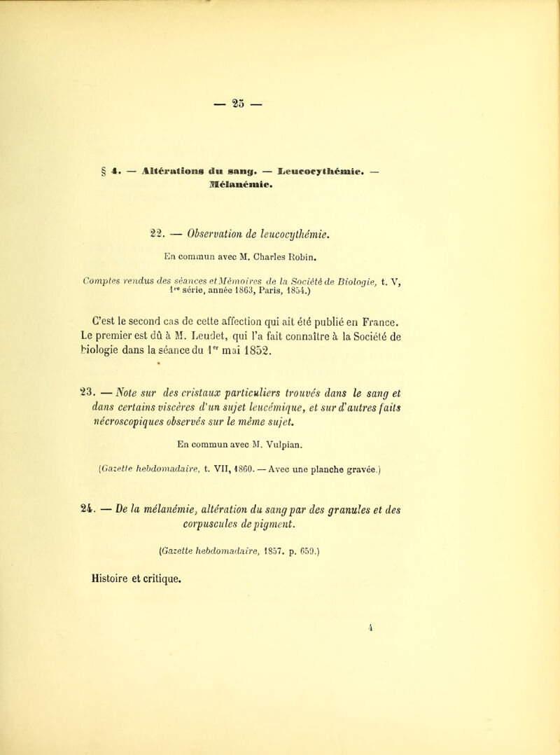 §4. — Altérations du sang. — Iieucocytltémie. — Mélauémie. 22. — Observation de leucocythémie. En commun avec M. Charles Robin. Comptes rendus des séances et Mémoires de la Société de Biologie, t. V, 1'» série, année 1863, Paris, 1854.) C'est le second cas de cette affection qui ait été publié en France. Le premier est dû à M. Leudet, qui l'a fait connaître à la Société de biologie dans la séance du I mai 1852. * 23. —Note sur des cristaux particuliers trouvés dans le sang et dans certains viscères d'un sujet leucémique, et sur d'autres faits nécroscopiques observés sur le même sujet. En commun avec M. Vulpian. {Gazette hebdomadaire, t. VII, 1860. — Avec une planche gravée.) 24. — De la mélanémie, altération du sang par des granules et des corpuscules de pigment. (Gazette hebdomadaire, 1857. p. 659.) Histoire et critique. 4