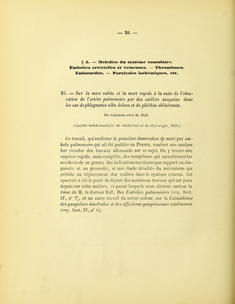Embolies artérielles et veineuses. — Thromboses. Endocardite. — Paralysies iseltémiques, etc. 25, — Sur la mort subite et la mort rapide à la suite de Vobtu- ration de Vartère pulmonaire par des caillots sanguins dans les cas dephlegmatia alba dolens et de phlébite oblitérante. En commun avec M. Bail. (Gazette hebdomadaire de médecine et de chirurgie, 1858.) Ce travail, qui renferme la première observation de mort par em- bolie pulmonaire qui ait été publiée en France, contient une analyse fort étendue des travaux allemands sur ce sujet. On y trouve une esquisse rapide, mais complète, des symptômes qui caractérisent les accidentsde ce genre; des indicationssuccinctes par rapport au dia- gnostic et au pronostic, et une étude détaillée du mécanisme qui préside au déplacement des caillots dans le système veineux. Cet opuscule a été le point de départ des nombreux travaux qui ont paru depuis sur cette matière, et parmi lesquels nous citerons surtout la thèse de M. le docteur Bail, Des Embolies pulmonaires (voy. Sect. IV, n° 7), et un autre travail du même auteur, sur la Coïncidence des gangrènes viscérales et des affections gangréneuses extérieures (voy. Sect. IV, n° G).