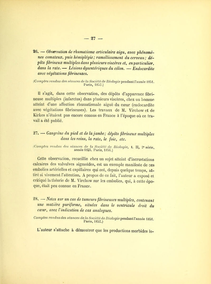 26. — Observation de rhumatisme articulaire aigu, avec phénomè- nes comateux, puis hémiplégie ; ramollissement du cerveau; dé- pôts fibrineux multiples dans plusieurs viscères et, en particulier, dans la rate. — Lésions dysentériques du côlon. — Endocardite avec végétations fibrineuses. (Comptes rendus des séances de la Société de Biologie pendant l'année 1851. Paris, 1852.) Il s'agit, dans cette observation, des dépôts d'apparence fibri- neuse multiples (infarctus) dans plusieurs viscères, chez un homme atteint d'une affection rhumatismale aiguë du cœur (endocardite avec végétations fibrineuses). Les travaux de M. Virchow et de Kirkes n'étaient pas encore connus en France à l'époque où ce tra- vail a été publié. 27. —■ Gangrène du pied et de la jambe; dépôts fibrineux multiples dans les reins, la rate, le foie, etc. (Comptes rendus des séances de la Société de Biologie, t. II, 2« série année 1855. Paris, 1856.) Cette observation, recueillie chez un sujet atteint d'incrustations calcaires des valvulves sigmoïdes, est un exemple manifeste de ces embolies artérielles et capillaires qui ont, depuis quelque temps, at- tiré si vivement l'attention. A propos de ce fait, l'auteur a exposé et critiqué la théorie de M, Virchow sur les embolies, qui, à cette épo- que, était peu connue en France. ^8. — Notes sur un cas de tumeurs fibrineuses multiples, contenant une matière puriforme, situées dans le ventricule droit du cœur, avec l'indication de cas analogues. Comptes rendus des séances de la Société de Biologie pendant l'année 1851 Paris, 1852.) L'auteur s'attache à démontrer que les productions morbides lo-