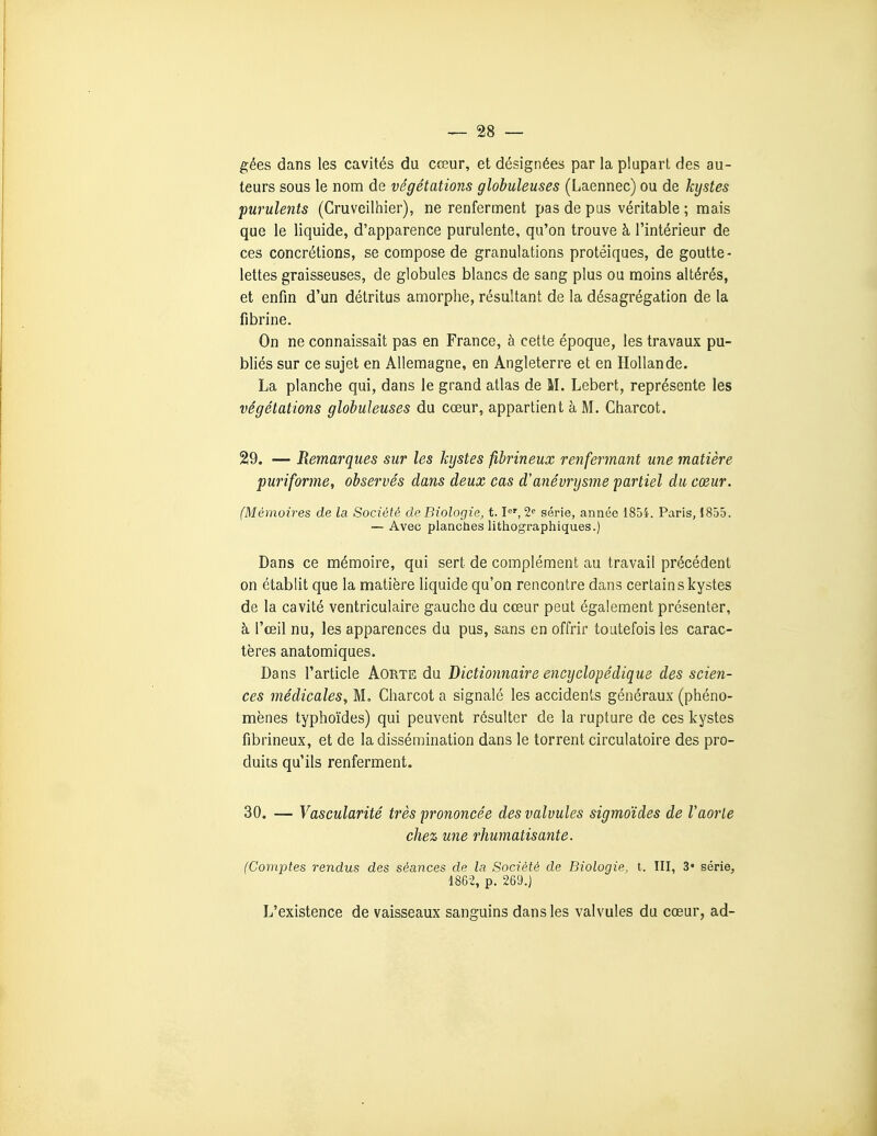 gées dans les cavités du cœur, et désignées par la plupart des au- teurs sous le nom de végétations globuleuses (Laennec) ou de kystes purulents (Cruveilhier), ne renferment pas de pas véritable ; mais que le liquide, d'apparence purulente, qu'on trouve à l'intérieur de ces concrétions, se compose de granulations protéiques, de goutte- lettes graisseuses, de globules blancs de sang plus ou moins altérés, et enfin d'un détritus amorphe, résultant de la désagrégation de la fibrine. On ne connaissait pas en France, à cette époque, les travaux pu- bliés sur ce sujet en Allemagne, en Angleterre et en Hollande. La planche qui, dans le grand atlas de M. Lebert, représente les végétations globuleuses du cœur, appartient à M. Charcot. 29. — Remarques sur les kystes fihrineux renfermant une matière puriforme, observés dans deux cas d'anévrysme partiel du cœur. (Mémoires de la Société de Biologie, 1.1'^', 2<' série, année ISoi. Paris, 1855. — Avec planches lithographiques.) Dans ce mémoire, qui sert de complément au travail précédent on établit que la matière liquide qu'on rencontre dans certain s kystes de la cavité ventriculaire gauche du cœur peut également présenter, à l'œil nu, les apparences du pus, sans en offrir toutefois les carac- tères anatomiques. Dans l'article Aorte du Dictionnaire encyclopédique des scien- ces médicales,, M. Charcot a signalé les accidents généraux (phéno- mènes typhoïdes) qui peuvent résulter de la rupture de ces kystes fibrineux, et de la dissémination dans le torrent circulatoire des pro- duits qu'ils renferment. 30. — Vascularité très prononcée des valvules sigmoïdes de Vaorle chez une rhumatisante. (Comptes rendus des séances de la Société de Biologie, t. III, 3« série, 1862, p. 269.) L'existence de vaisseaux sanguins dans les valvules du cœur, ad-