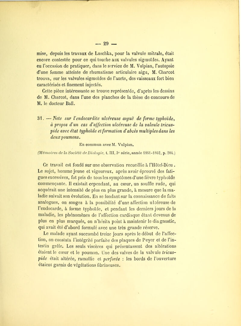 mise, depuis les travaux de Luschka, pour la valvule mitrale, était encore contestée pour ce qui touche aax valvules sigmoïdes. Ayant eu l'occasion de pratiquer, dans le service de M. Vulpian, Tautopsie d'une femme atteinte de rhumatisme articulaire aigu, M. Charcot trouva, sur les valvules sigmoïdes de l'aorte, des vaisseaux fort bien caractérisés et finement injectés. Cette pièce intéressante se trouve représentée, d'après les dessins de M. Charcot, dans l'une des planches de la thèse de concours de M. le docteur Bail. 31. —Note sur Vendocardite ulcéreuse aiguë de forme typhoïde, à propos d'un cas d'affection ulcéreuse de la valvule tricus- pide avec état typhoïde et formation d'abcès multiples dans les deux poumons. En commun avec M. Vulpian. (Mémoires de la Société de Biologie, t. III, 3'^ série, année 1861-1862, p. 204.) Ce travail est fondé sur une observation recueillie à l'Hôtel-Dieu . Le sujet, homme jeune et vigoureux, après avoir éprouvé des fati- gues excessives, fut pris de tous les symptômes d'une fièvre typhoïde commençante. Il existait cependant, au cœur, un souffle rude, qui acquérait une intensité de plus en plus grande, à mesure que la ma- ladie suivait son évolution. En se fondant sur la connaissance de faits analogues, on songea à la possibilité d'une affection ulcéreuse de l'endocarde, à forme typhoïde, et pendant les derniers jours de la maladie, les phénomènes de l'affection cardiaque étant devenus de plus en plus marqués, on n'hésita point à maintenir le diagnostic, qui avait été d'abord formule avec une très grande réserve. Le malade ayant succombé treize jours après le début de l'affec- tion, on constata l'intégrité parfaite des plaques de Peyer et de l'in- testin grêle. Les seuls viscères qui présentassent des altérations étaient le cœur et le poumon. Une des valves de la valvule tricus- pide était altérée, ramollie et perforée : les bords de l'ouverture étaieni garnis de végétations fibrineuses.