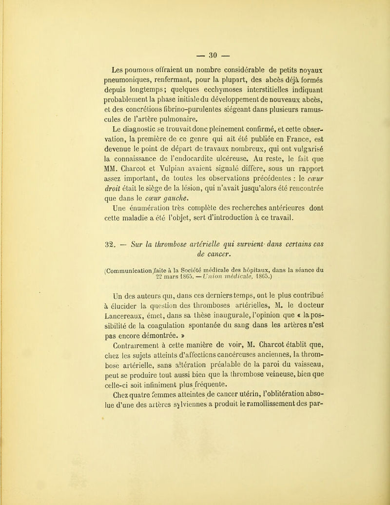 Les poumons offraient un nombre considérable de petits noyaux pneumoniques, renfermant, pour la plupart, des abcès déjà formés depuis longtemps; quelques ecchymoses interstitielles indiquant probablement la phase initiale du développement de nouveaux abcès, et des concrétions fibrino-purulentes siégeant dans plusieurs ramus- cules de l'artère pulmonaire. Le diagnostic se trouvait donc pleinement confirmé, et cette obser- vation, la première de ce genre qui ait été publiée en France, est devenue le point de départ de travaux nombreux, qui ont vulgarisé la connaissance de l'endocardite ulcéreuse. Au reste, le fait que MM. Charcot et Vulpian avaient signalé diffère, sous un rapport assez important, de toutes les observations précédentes : le cœur droit était le siège de la lésion, qui n'avait jusqu'alors été rencontrée que dans le cœur gauche. Une énumération très complète des recherches antérieures dont cette maladie a été l'objet, sert d'introduction à ce travail. 32. — Sur la thrombose artérielle qui survient- dans certains cas de cancer. (Communication (faite à la Société médicale des hôpitaux, dans la séance du ' 22 mars 1865. — Union médicale, 1865.) Un des auteurs qui, dans ces derniers temps, ont le plus contribué à élucider la question des thromboses artérielles, M. le docteur Lancereaux, émet, dans sa thèse inaugurale, l'opinion que « la pos- sibilité de la coagulation spontanée du sang dans les artères n'est pas encore démontrée. » Contrairement à cette manière de voir, M. Charcot établit que, cliez les sujets atteints d'affections cancéreuses anciennes, la throm- bose artérielle, sans altération préalable de la paroi du vaisseau, peut se produire tout aussi bien que la thrombose veineuse, bien que celle-ci soit infiniment plus fréquente. Chez quatre femmes atteintes de cancer utérin, l'oblitération abso- lue d'une des artères sjlviennes a produit le ramollissement des par-