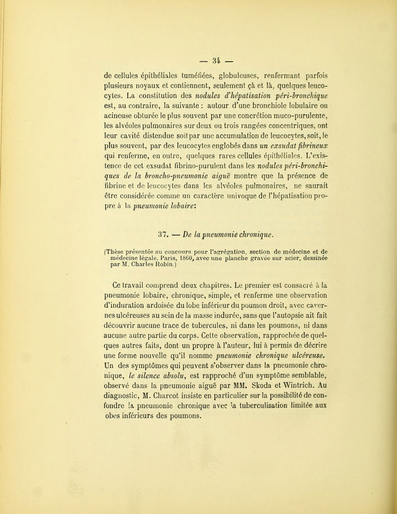 — ai- de cellules épithéliales tuméfiées, globuleuses, renfermant parfois plusieurs noyaux et contiennent, seulement çà et là, quelques leuco- cytes. La constitution des nodules d'hépatisation péri-bronchique est, au contraire, la suivante : autour d'une bronchiole lobulaire ou acineuse obturée le plus souvent par une concrétion muco-purulente, les alvéoles pulmonaires sur deux ou trois rangées concentriques, ont leur cavité distendue soit par une accumulation de leucocytes, soit, le plus souvent, par des leucocytes englobés dans un exsudât fibrineux qui renferme, en outre, quelques rares cellules épithéliales. L'exis- tence de cet exsudât fibrino-purulent dans les nodules péri-bronchi- ques de la broncho-pneumonie aiguë montre que la présence de fibrine et de leucocytes dans les alvéoles pulmonaires, ne saurait être considérée comme un caractère univoque de l'hépatisation pro- pre à la pneumonie lobaire'. 37. —De la pneumonie chronique. (Thèse présentée au concours pour raorrésration, section de médecine et de médecine légale. Paris, 1860, avec une planche gravée sur acier, dessinée par M. Charles Robin.) Ce travail comprend deux chapitres. Le premier est consacré à la pneumonie lobaire, chronique, simple, et renferme une observation d'induration ardoisée du lobe inférieur du poumon droit, avec caver- nes ulcéreuses au sein de la masse indurée, sans que l'autopsie ait fait découvrir aucune trace de tubercules, ni dans les poumons, ni dans aucune autre partie du corps. Cette observation, rapprochée de quel- ques autres faits, dont un propre à l'auteur, lui à permis de décrire une forme nouvelle qu'il nomme pneumonie chronique ulcéreuse. Un des symptômes qui peuvent s'observer dans la pneumonie chro- nique, le silence absolu, est rapproché d'un symptôme semblable, observé dans la pneumonie aiguë par MM. Skoda et Wintrich. Au diagnostic, M. Charcot insiste en particulier sur la possibilité de con- fondre la. pneumonie chronique avec 'a tuberculisation limitée aux obos inférieurs des poumons.