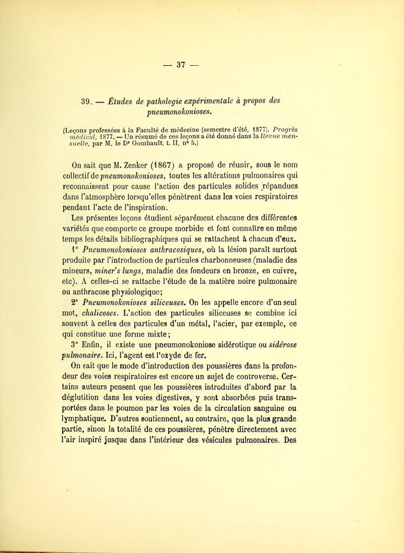 39. — Études de pathologie expérimentale à propos des pneumonokonioses. (Leçons professées à la Faculté de médecine (semestre d'été, 1877). Progrès médical, 1877. — Un résumé de ces leçons a été donné dans la Revue men- suelle, par M. le D' Gombault, t. II, n» 5.) On sait que M. Zenker (1867) a proposé de réunir, sous le nom coWeciiîûe pneumonokonioses, toutes les altérations pulmonaires qui reconnaissent pour cause l'aclion des particules solides répandues dans l'atmosphère lorsqu'elles pénètrent dans les voies respiratoires pendant l'acte de l'inspiration. Les présentes leçons étudient séparément chacune des différentes variétés que comporte ce groupe morbide et font connaître en même temps les détails bibliographiques qui se rattachent à chacun d'eux. 1° Pneumonokonioses anthracosiques, où la lésion paraît surtout produite par l'introduction de particules charbonneuses (maladie des mineurs, mineras lungs, maladie des fondeurs en bronze, en cuivre, etc). A celles-ci se rattache l'étude de la matière noire pulmonaire ou anthracose physiologique; 2° Pneumonokonioses siliceuses. On les appelle encore d'un seul mot, chalicoses. L'action des particules siliceuses se combine ici souvent h celles des particules d'un métal, l'acier, par exemple, ce qui constitue une forme mixte; 3° Enfm, il existe une pneumonokoniose sidérotique ou sîrfeVose pulmonaire. Ici, l'agent est l'oxyde de fer. On sait que le mode d'introduction des poussières dans la profon- deur des voies respiratoires est encore un sujet de controverse. Cer- tains auteurs pensent que les poussières introduites d'abord par la déglutition dans les voies digestives, y sont absorbées puis trans- portées dans le poumon par les voies de la circulation sanguine ou lymphatique. D'autres soutiennent, au contraire, que la plus grande partie, sinon la totalité de ces poussières, pénètre directement avec l'air inspiré jusque dans l'intérieur des vésicules pulmonaires. Des