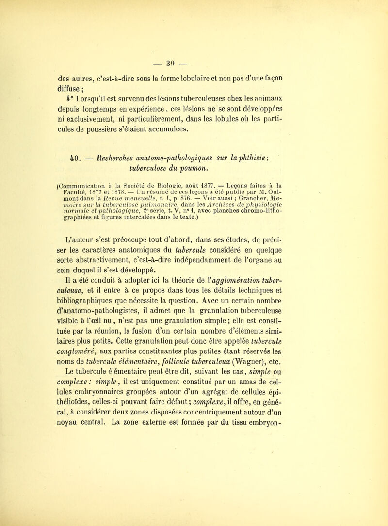 — 30 — des autres, c'est-à-dire sous la forme lobulaire et non pas d'une façon diffuse ; 4° Lorsqu'il est survenu des lésions tuberculeuses chez les animaux depuis longtemps en expérience , ces lésions ne se sont développées ni exclusivement, ni particulièrement, dans les lobules oia les parti- cules de poussière s'étaient accumulées. 40. — Recherches anatomo-pathologiques sur laphthisie; tuberculose du poumon. (Communication à la Société de Biolosrie, août 1877. — Leçons faites à la Faculté, 1877 et 1878. — Un résumé de ces leçona a été publié par M. Oui- mont dans la Revue mensuelle, t. T, p. 876. — Voir aussi ; Grancher, Mé- moire sur la tuberculose pulmonaire, dans les Archives de physiologie normale et pathologique, 2« série, t.V, n 1, avec planches chromo-litho- graphiées et figures intercalées dans le texte.) L'auteur s'est préoccupé tout d'abord, dans ses études, de préci- ser les caractères anatomiques du tubercule considéré en quelque sorte abstractivement, c'est-à-dire indépendamment de l'organe au sein duquel il s'est développé. Il a été conduit à adopter ici la théorie de Vagglomération tuber- culeuse, et il entre à ce propos dans tous les détails techniques et bibliographiques que nécessite la question. Avec un certain nombre d'anatomo-pathologistes, il admet que la granulation tuberculeuse visible à l'œil nu , n'est pas une granulation simple ; elle est consti- tuée par la réunion, la fusion d'un certain nombre d'éléments simi- laires plus petits. Cette granulation peut donc être appelée tubercule congloméré, aux parties constituantes plus petites étant réservés les noms de tubercule élémentaire, follicule tuberculeux (Wagner), etc. Le tubercule élémentaire peut être dit, suivant les cas, simple ou complexe : simple, il est uniquement constitué par un amas de cel- lules embryonnaires groupées autour d'un agrégat de cellules épi- thélioïdes, celles-ci pouvant faire défaut; complexe, il offre, en géné- ral, à considérer deux zones disposées concentriquement autour d'un noyau central. La zone externe est formée par du tissu embryon-