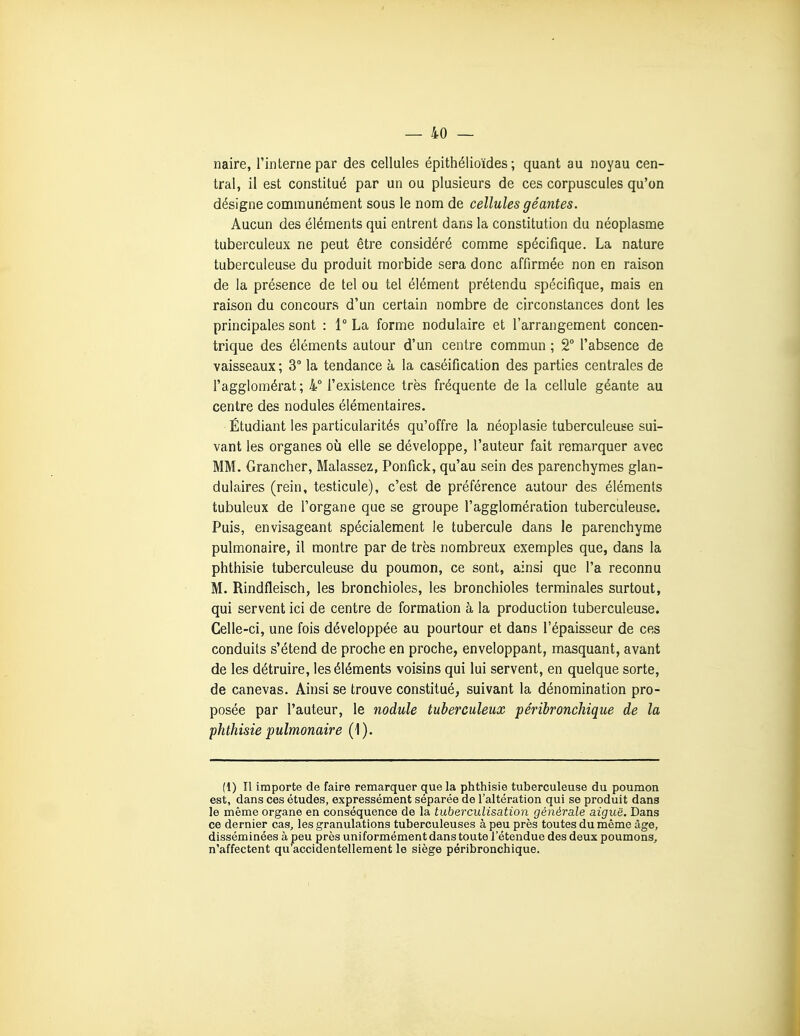 naire, l'interne par des cellules épithélioïdes ; quant au noyau cen- tral, il est constitué par un ou plusieurs de ces corpuscules qu'on désigne communément sous le nom de cellules géantes. Aucun des éléments qui entrent dans la constitution du néoplasme tuberculeux ne peut être considéré comme spécifique. La nature tuberculeuse du produit morbide sera donc affirmée non en raison de la présence de tel ou tel élément prétendu spécifique, mais en raison du concours d'un certain nombre de circonstances dont les principales sont : 1° La forme nodulaire et l'arrangement concen- trique des éléments autour d'un centre commun ; 2° l'absence de vaisseaux ; 3° la tendance à la caséification des parties centrales de l'agglomérat ; 4° l'existence très fréquente de la cellule géante au centre des nodules élémentaires. Étudiant les particularités qu'offre la néoplasie tuberculeuse sui- vant les organes où elle se développe, l'auteur fait remarquer avec MM. Grancher, Malassez, Ponfick, qu'au sein des parenchymes glan- dulaires (rein, testicule), c'est de préférence autour des éléments tubuleux de l'organe que se groupe l'agglomération tuberculeuse. Puis, envisageant spécialement le tubercule dans le parenchyme pulmonaire, il montre par de très nombreux exemples que, dans la phthisie tuberculeuse du poumon, ce sont, ainsi que l'a reconnu M. Rindfleisch, les bronchioles, les bronchioles terminales surtout, qui servent ici de centre de formation à la production tuberculeuse. Celle-ci, une fois développée au pourtour et dans l'épaisseur de ces conduits s'étend de proche en proche, enveloppant, masquant, avant de les détruire, les éléments voisins qui lui servent, en quelque sorte, de canevas. Ainsi se trouve constitué, suivant la dénomination pro- posée par l'auteur, le nodule tuberculeux péribronchique de la phthisie pulmonaire (1). (1) Il importe de faire remarquer que la phthisie tuberculeuse du poumon est, dans ces études, expressément séparée de l'altération qui se produit dans le même organe en conséquence de la tuberculisation générale aiguë. Dans ce dernier cas^ les granulations tuberculeuses à peu près toutes du même âge, disséminées à peu près uniformément dans toute l'étendue des deux poumons, n'affectent qu accidentellement le siège péribronchique.