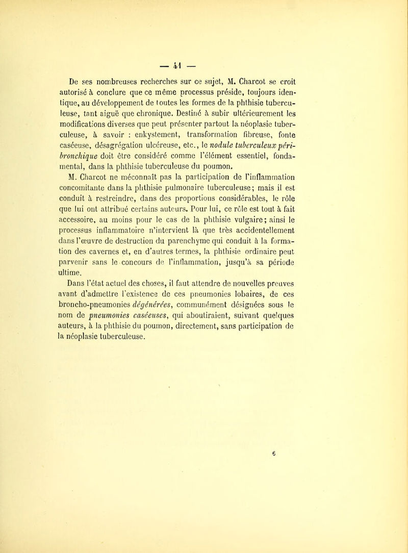 De ses nombreuses recherches sur ce sujet, M. Charcot se croit autorisé à conclure que ce même processus préside, toujours iden- tique, au développement de toutes les formes de la phthisie tubercu- leuse, tnnt aiguë que chronique. Destiné à subir ultérieurement les modifications diverses que peut présenter partout la néoplasie tuber- culeuse, à savoir : enkystement, transformation fibreuse, fonte caséeuse, désagrégation ulcéreuse, etc., \q nodule tuberculeuxpéri- bronchique doit être considéré comme l'élément essentiel, fonda- mental, dans la phthisie tuberculeuse du poumon. M. Charcot ne méconnaît pas la participation de l'inflammation concomitante dans la phthisie pulmonaire tuberculeuse; mais il est conduit à restreindre, dans des proportions considérables, le rôle que lui ont attribué certains auteurs. Pour lui, ce rôle est tout à fait accessoire, au moins pour le cas de la phthisie vulgaire; ainsi le processus inflammatoire n'intervient là que très accidentellement dans l'œuvre de destruction du parenchyme qui conduit à la forma- tion des cavernes et, en d'autres termes, la phthisie ordinaire peut parvenir sans le concours de l'inflammation, jusqu'à sa période ultime. Dans l'état actuel des choses, il faut attendre de nouvelles preuves avant d'admettre l'existence de ces pneumonies lobaires, de ces broncho-pneumonies dégénérées, communément désignées sous le nom de pneumonies caséeuses, qui aboutiraient, suivant quelques auteurs, à la phthisie du poumon, directement, sans participation de la néoplasie tuberculeuse. 6