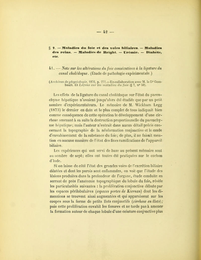 § 9. — Maladies du foie et des voies biliaires. — maladies des reins. — maladies de Briglit. — Urémie. — Diabète, etc. 41. — Note sur les altérations du foie consécutives à la ligature du canal cholédoque. (Étude de pathologie expérimentale ) (Archives de physiologie, 1876, p. 272.—En collaboration avec M. leD'Gom- bault. Et Leçons sur les maladies du foie (§ 7, n° 50). Les effets de la ligature du canal cholédoque sur l'état du paren- chyme hépatique n'avaient jusqu'alors été étudiés que par un petit nombre d'expérimentateurs. Le mémoire de M. Wickham Legg (1873) le dernier en date et le plus complet de tous indiquait bien comme conséquence de cette opération le développement d'une cir- rhose amenant à sa suite la destruction proportionnelle du parenchy- me hépatique; mais l'auteur n'entrait dans aucun détail précis con- cernant la topographie de la néoformation conjonctive et le mode d'envahissement de la substance du foie; de plus, il ne faisait men- tion en aucune manière de l'état des fines ramifications de l'appareil biliaire. Les expériences qui ont servi de base au présent mémoire sont au nombre de sept; elles ont toutes été pratiquées sur le cochon d'Inde. Si on laisse de côté l'état des grandes voies de l'excrétion biliaire dilatées et dont les parois sont enflammées, on voit que l'étude des lésions produites dans la profondeur de l'organe, étude conduite en serrant de près l'anatomie topographique du lobule du foie, révèle les particularités suivantes : la prolifération conjonctive débute par les espaces périlobulaires (espaces portes de Kiernan) dont les di- mensions se trouvent ainsi augmentées et qui apparaissent sur les coupes sous la forme de petits îlots conjonctifs {cirrhose en îlots); puis cette prolifération envahit les fissures et ne tarde pas à amener la formation autour de chaque lobule d'une ceinture conjonctive plus