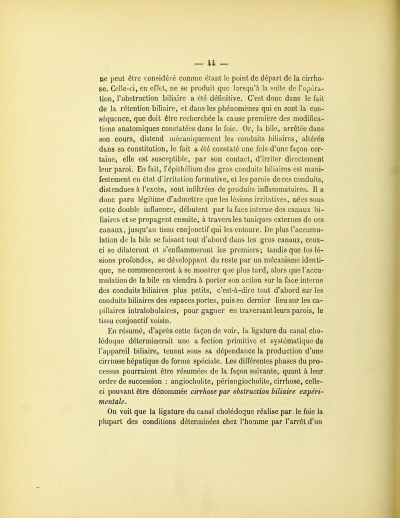 ne peut être considéré comme étant le point de départ de la cirrho- se. Celle-ci, en effet, ne se produit que lorsqu'à la suite de l'opéra- tion, l'obstruction biliaire a été définitive. C'est donc dans le fait de la rétention biliaire, et dans les phénomènes qui en sont la con- séquence, que doit être recherchée la cause première des modifica- tions anatomiques constatées dans le foie. Or, la bile, arrêtée dans son cours, distend mécaniquement les conduits biliaires, altérée dans sa constitution, le fait a été constaté une fois d'une façon cer- taine, elle est susceptible, par son contact, d'irriter directement leur paroi. En fait, l'épilhélium des gros conduits biliaires est mani- festement en état d'irritation formative, et les parois de ces conduits, distendues à l'excès, sont infiltrées de produits inflammatoires. 11 a donc paru légitime d'admettre que les lésions irritatives, nées sous cette double influence, débutent par la face interne des canaux bi- liaires et se propagent ensuite, à travers les tuniques externes de ces canaux, jusqu'au tissu conjonctif qui les entoure. De plus l'accumu- lation de la bile se faisant tout d'abord dans les gros canaux, ceux- ci se dilateront et s'enflammeront les premiers; tandis que les lé- sions profondes, se développant du reste par un mécanisme identi- que, ne commenceront à se montrer que plus tard, alors que l'accu- mulation de la bile en viendra à porter son action sur la face interne des conduits biliaires plus petits, c'est-à-dire tout d'abord sur les conduits biliaires des espaces portes, puis en dernier lieu sur les ca- pillaires intralobulaires, pour gagner en traversant leurs parois, le tissu conjonctif voisin. En résumé, d'après cette façon de voir, la ligature du canal cho- lédoque déterminerait une a fection primitive et systématique de l'appareil biliaire, tenant sous sa dépendance la production d'une cirrhose hépatique de forme spéciale. Les différentes phases du pro- cessus pourraient être résumées de la façon suivante, quant à leur ordre de succession : angiocholite, périangiocholite, cirrhose, celle- ci pouvant être dénommée cirrhose par obstruction biliaire expéri- mentale. On voit que la ligature du canal cholédoque réaUse par. le foie la plupart des conditions déterminées chez l'homme par l'arrêt d'un