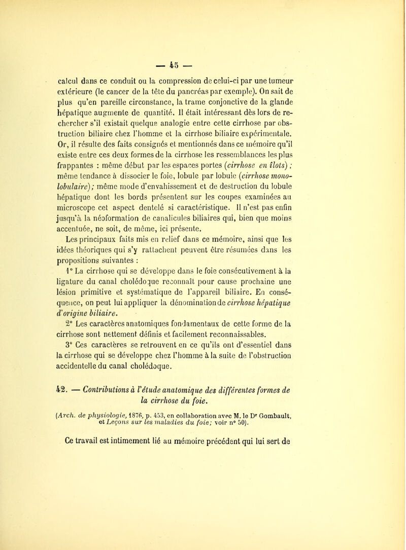 calcul dans ce conduit ou la compression de celui-ci par une tumeur extérieure (le cancer de la tête du pancréas par exemple). On sait de plus qu'en pareille circonstance, la trame conjonctive de la glande hépatique augmente de quantité. 11 était intéressant dès lors de re- chercher s'il existait quelque analogie entre cette cirrhose par obs- truction biliaire chez l'homme et la cirrhose biliaire expérimentale. Or, il résulte des faits consignés et mentionnés dans ce mémoire qu'il existe entre ces deux formes de la cirrhose les ressemblances les plus frappantes : même début par les espaces portes (cirrhose en îlots) ; même tendance à dissocier le foie, lobule par lobule (cirrhose mono- lobulaire); même mode d'envahissement et de destruction du lobule hépatique dont les bords présentent sur les coupes examinées au microscope cet aspect dentelé si caractéristique. 11 n'est pas enfin jusqu'à la néoformalion de canalicules biliaires qui, bien que moins accentuée, ne soit, de même, ici présente. Les principaux faits mis en relief dans ce mémoire, ainsi que les idées théoriques qui s'y rattachent peuvent être résumées dans les propositions suivantes : 1° La cirrhose qui se développe dans le foie consécutivement à la ligature du canal cholédoque reconnaît pour cause prochaine une lésion primitive et systématique de l'appareil biliaire. En consé- quence, on peut lui appliquer la dénomination de c«T/i05<3/«e/ja^/gue d'origine biliaire. 2° Les caractères anatomiques fondamentaux de cette forme de la cirrhose sont nettement définis et facilement reconnaissables. 3 Ces caractères se retrouvent en ce qu'ils ont d'essentiel dans la cirrhose qui se développe chez l'homme à la suite de l'obstruction accidentelle du canal cholédoque. 42. — Contributions à Vétude anatomique des différentes formes de la cirrhose du foie, (Arch. de physiologie, 187t>, p. 453, en collaboration avec M. le D' Gombault, et Leçons sur les maladies du foie; voir n» 50). Ce travail est intimement lié au mémoire précédent qui lui sert de