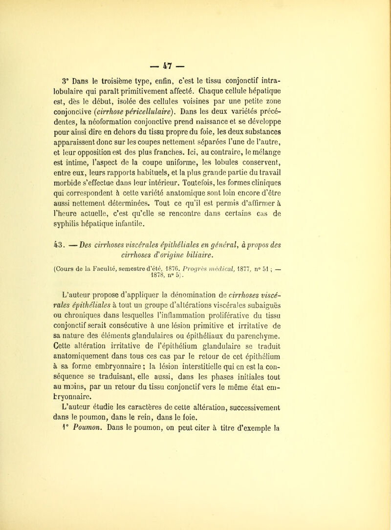 3° Dans le troisième type, enfin, c'est le tissu conjonctif intra- lobulaire qui paraît primitivement affecté. Chaque cellule hépatique est, dès le début, isolée des cellules voisines par une petite zone conjonctive (cirrhose péricellulaire). Dans les deux variétés précé- dentes, la néoformation conjonctive prend naissance et se développe pour ainsi dire en dehors du tissu propre du foie, les deux substances apparaissent donc sur les coupes nettement séparées l'une de l'autre, et leur opposition est des plus franches. Ici, au contraire, le mélange est intime, l'aspect de la coupe uniforme, les lobules conservent, entre eux, leurs rapports habituels, et la plus grande partie du travail morbide s'effectue dans leur intérieur. Toutefois, les formes cliniques qui correspondent à cette variété anatomique sont loin encore d'être aussi nettement déterminées. Tout ce qu'il est permis d'affirmer à l'heure actuelle, c'est qu'elle se rencontre dans certains cas de syphilis hépatique infantile. 43. — Des cirrhoses viscérales épithéliales en général, à propos des cirrhoses d'origine biliaire, (Cours de la Faculté, semestre d'été, 1876. Proqrès médical, 1877, n 51 ; — 1878, n 5). L'auteur propose d'appliquer la dénomination de cirrhoses viscé- rales épithéliales h tout un groupe d'altérations viscérales subaiguës ou chroniques dans lesquelles l'inflammation proliférative du tissu conjonctif serait consécutive à une lésion primitive et irritative de sa nature des éléments glandulaires ou épithéliaux du parenchyme. Cette altération irritative de l'épithélium glandulaire se traduit anatomiquement dans tous ces cas par le retour de cet épithélium à sa forme embryonnaire ; la lésion interstitielle qui en est la con- séquence se traduisant, elle aussi, dans les phases initiales tout au mains, par un retour du tissu conjonctif vers le même état em- bryonnaire. L'auteur étudie les caractères de cette altération, successivement dans le poumon, dans le rein, dans le foie. 1° Poumon. Dans le poumon, on peut citer à titre d'exemple la