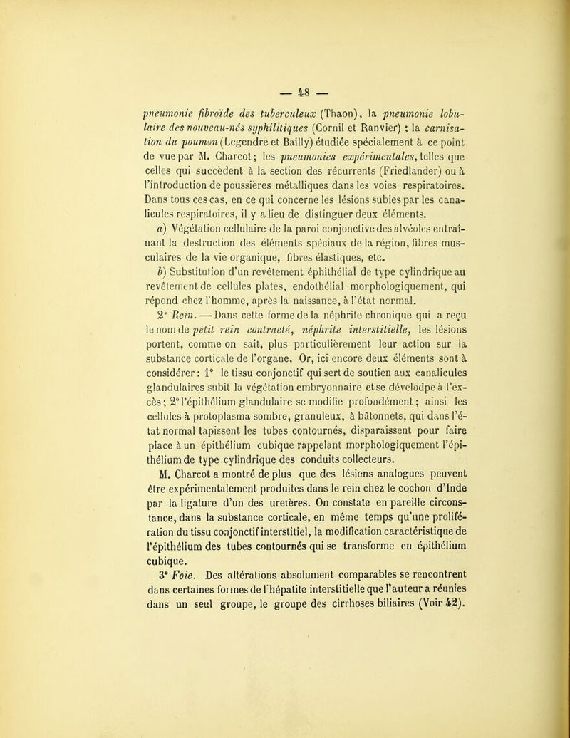 pneumonie fibroïde des tuberculeux (Thaon), la pneumonie lobu- laire des nouveau-nés syphilitiques (Gornil et Ranvier) ; la carnisa- tion du jjOMWon (Legendre et Bailly) étudiée spécialement à ce point de vue par M. Charcot; les pneumonies expérimentales, teWes que celles qui succèdent à la section des récurrents (Friedlander) ou à l'introduction de poussières métalliques dans les voies respiratoires. Dans tous ces cas, en ce qui concerne les lésions subies par les cana- licules respiratoires, il y a lieu de distinguer deux éléments. a) Végétation cellulaire de la paroi conjonctive des alvéoles entraî- nant la destruction des éléments spéciaux de la région, fibres mus- culaires de la vie organique, fibres élastiques, etc. b) Substitution d'un revêtement éphithélial de type cylindrique au revêtement de cellules plates, endothélial morphologiquement, qui répond chez Thomme, après la naissance, à l'état normal. 2° Rein. — Dans cette forme de la néphrite chronique qui a reçu le nom de petit rein contracté, néphrite interstitielle, les lésions portent, comme on sait, plus particulièrement leur action sur la substance corticale de l'organe. Or, ici encore deux éléments sont à considérer : 1 le tissu conjonclif qui sert de soutien aux canalicules glandulaires subit la végétation embryonnaire et se dévelodpeà l'ex- cès; 21 l'épithélium glandulaire se modifie profondément ; ainsi les cellules à protoplasma sombre, granuleux, à bâtonnets, qui dans l'é- tat normal tapissent les tubes contournés, disparaissent pour faire place à un épithélium cubique rappelant morphologiquement l'épi- thélium de type cylindrique des conduits collecteurs. M. Charcot a montré de plus que des lésions analogues peuvent être expérimentalement produites dans le rein chez le cochon d'Inde par la ligature d'un des uretères. On constate en pareille circons- tance, dans la substance corticale, en même temps qu'une prolifé- ration du tissu conjonctif interstitiel, la modification caractéristique de l'épithélium des tubes contournés qui se transforme en épithélium cubique. 3 Foie. Des altérations absolument comparables se rencontrent dans certaines formes de l'hépatite interstitielle que l'auteur a réunies dans un seul groupe, le groupe des cirrhoses biliaires (Voir 42).