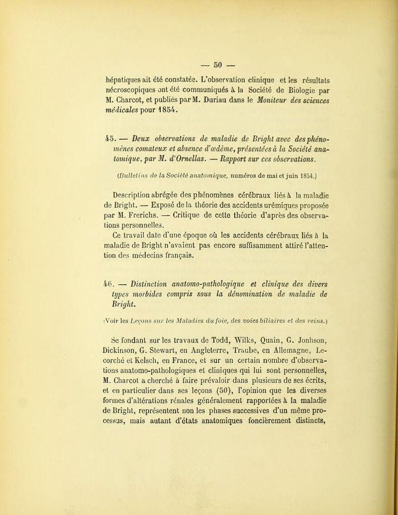 hépatiques ait été constatés. L'observation clinique et les résultats iiécroscopiques ont été communiqués à la Société de Biologie par M. Charcot, et publiés par M. Duriau dans le Moniteur des sciences médicales pour 1854. 45. — Deux observations de maladie de Bright avec des phéno- mènes comateux et absence d'œdème, présentées à la Société ana- tomique, par M. d'Ornellas. — Rapport sur ces observations. (Bulletins de la Société anatomique, numéros de mai et juin 1854.) Description abrégée des phénomènes cérébraux liés à la maladie de Bright. — Exposé delà théorie des accidents urémiquesproposée par M. Frerichs. — Critique de cette théorie d'après des observa- tions personnelles. Ce travail date d'une époque où les accidents cérébraux liés à la maladie de Bright n'avaient pas encore suffisamment attiré l'atten- tion des médecins français. 46. — Distinction anatomo-pathologique et clinique des divers types morbides compris sous la dénomination de maladie de Bright. [Voir les Leçons sur les Maladies du foie, des voies biliaires et des reins.) Se fondant sur les travaux de Todd, Wilks, Quain, G. Jonhson, Dickinson, G. Stewart, en Angleterre, Traube, en Allemagne, Le- corché et Keisch, en France, et sur un certain nombre d'observa- tions anatomo-pathologiques et cliniques qui lui sont personnelles, M. Charcot a cherché à faire prévaloir dans plusieurs de ses écrits, et en particulier dans ses leçons (50), l'opinion que les diverses formes d'altérations rénales généralement rapportées à la maladie de Bright, représentent non les phases successives d'un même pro- cessus, mais autant d'états anatomiques foncièrement distincts,