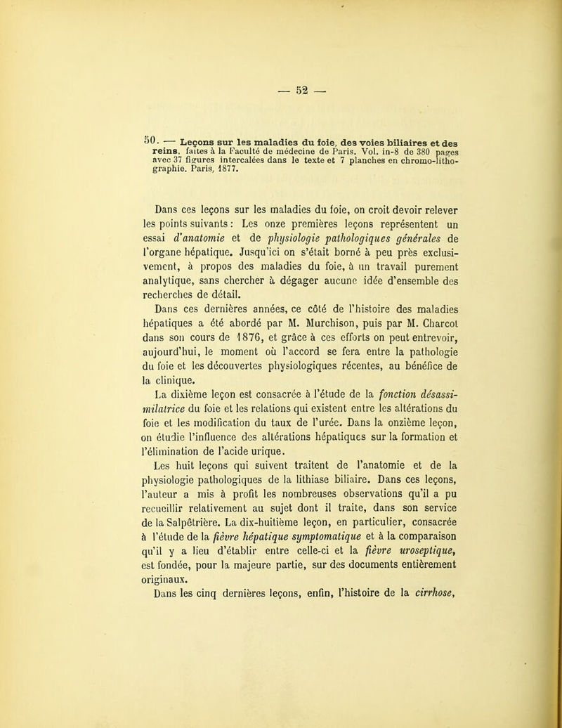 SO- — Leçons sur les maladies du foie, des voies biliaires et des reins, faites à la Faculté de médecine de Paris. Vol. in-8 de 380 pa^es avec 37 fiofures intercalées dans le texte et 7 planches en chromo-litho- graphie. Paris, 1877. Dans ces leçons sur les maladies du foie, on croit devoir relever les points suivants : Les onze premières leçons représentent un essai d'anatomie et de physiologie pathologiques générales de l'organe hépatique. Jusqu'ici on s'était borné à peu près exclusi- vement, à propos des maladies du foie, à un travail purement analytique, sans chercher à dégager aucune idée d'ensemble des recherches de détail. Dans ces dernières années, ce côté de l'histoire des maladies hépatiques a été abordé par M. Murchison, puis par M. Charcot dans son cours de 1876, et grâce à ces efforts on peut entrevoir, aujourd'hui, le moment oii l'accord se fera entre la pathologie du foie et les découvertes physiologiques récentes, au bénéfice de la cUnique. La dixième leçon est consacrée à l'étude de la fonction désassi- milatrice du foie et les relations qui existent entre les altérations du foie et les modification du taux de l'urée. Dans la onzième leçon, on étudie l'influence des altérations hépatiques sur la formation et l'élimination de l'acide urique. Les huit leçons qui suivent traitent de l'anatomie et de la physiologie pathologiques de la lithiase biliaire. Dans ces leçons, l'auteur a mis à profit les nombreuses observations qu'il a pu recueillir relativement au sujet dont il traite, dans son service de la Salpêtrière. La dix-huitième leçon, en particulier, consacrée à l'étude de la fièvre hépatique symptomatique et à la comparaison qu'il y a lieu d'établir entre celle-ci et la fièvre nroseptique, est fondée, pour la majeure partie, sur des documents entièrement originaux. Dans les cinq dernières leçons, enfin, l'histoire de la cirrhose,