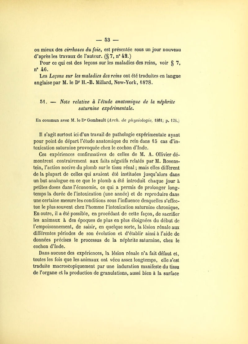 ou mieux des cirrhoses du foie, est présentée sous un jour nouveau d'après les travaux de l'autour. (§7, n° 42.) Pour ce qui est des leçons sur les maladies des reins, voir § 7, n 46. Les Leçons sur les maladies des reins ont été traduites en langue anglaise par M. le D^ H.-B. Millard, New-York, 1878. 51. — Note relative à F étude anatomique de la néphrite saturnine expérimentale. En commun avec M. le Gombault {Arch. de plujsiologie, 1881; p. 126.) Il s'agit surtout ici d'un travail de pathologie expérimentale ayant pour point de départ l'étude anatomique du rein dans 15 cas d'in- toxication saturnine provoquée chez le cochon d'Inde. Ces expériences confirmatives de celles de M. A. Ollivier dé- montrent contrairement aux faits négatifs relatés par M. Rosens- tein, l'action nocive du plomb sur le tissu rénal ; mais elles diffèrent de la plupart de celles qui avaient été instituées jusqu'alors dans un but analogue en ce que le plomb a été introduit chaque jour à petites doses dans l'économie, ce qui a permis de prolonger long- temps la durée de l'intoxication (une année) et de reproduire dans une certaine mesure les conditions sous l'infiuence desquelles s'effec- tue le plus souvent chez l'homme l'intoxication saturnine chronique. En outre, il a été possible, en procédant de cette façon, de sacrifier les animaux à des époques de plus en plus éloignées du début de l'empoisonnement, de saisir, en quelque sorte, la lésion rénale aux différentes périodes de son évolution et d'établir ainsi à l'aide de données précises le processus de la néphrite saturnine, chez le cochon d'Inde. Dans aucune des expériences, la lésion rénale n'a fait défaut et, toutes les fois que les animaux ont vécu assez longtemps, elle s'est traduite macrosCopiquement par une induration manifeste du tissu de l'organe et la production de granulations, aussi bien à la surface