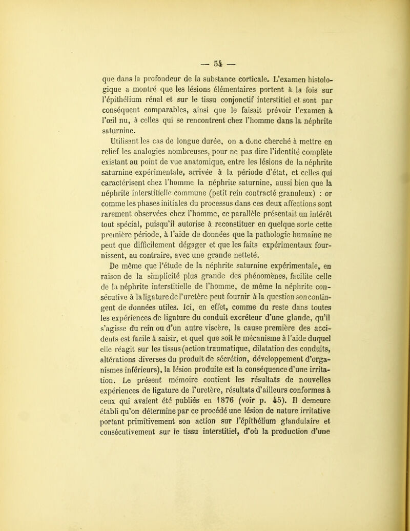 que dans la profondeur de la substance corticale. L'examen histolo- gique a montré que les lésions élémentaires portent k la fois sur l'épithélium rénal et sur le tissu conjonctif interstitiel et sont par conséquent comparables, ainsi que le faisait prévoir l'examen à l'œil nu, à celles qui se rencontrent chez l'homme dans la néphrite satm'nine. Utilisant les cas de longue durée, on a dune cherché à mettre en relief les analogies nombreuses, pour ne pas dire l'identité complète existant au point de vue anatomique, entre les lésions de la néphrite saturnine expérimentale, arrivée à la période d'état, et celles qui caractérisent chez l'homme la néphrite saturnine, aussi bien que la néphrite interstitielle commune (petit rein contracté granuleux) : or comme les phases initiales du processus dans ces deux affections sont rarement observées chez l'homme, ce parallèle présentait un intérêt tout spécial, puisqu'il autorise à reconstituer en quelque sorte cette première période, à l'aide de données que la pathologie humaine ne peut que difficilement dégager et que les faits expérimentaux four- nissent, au contraire, avec une grande netteté. De même que l'étude de la néphrite saturnine expérimentale, en raison de la simplicité plus grande des phénomènes, facilite celle de la néphrite interstitielle de l'homme, de même la néphrite con- sécutive à laligature de l'uretère peut fournir à la question son contin- gent de données utiles. Ici, en effet, comme du reste dans toutes les expériences de ligature du conduit excréteur d'une glande, qu'il s'agisse du rein ou d'un autre viscère, la cause première des acci- dents est facile à saisir, et quel que soit le mécanisme à l'aide duquel elle réagit sur les tissus (action traumatique, dilatation des conduits, altérations diverses du produit de sécrétion, développement d'orga- nismes inférieurs), la lésion produite est la conséquence d'une irrita- tion. Le présent mémoire contient les résultats de nouvelles expériences de ligature de l'uretère, résultats d'ailleurs conformes à ceux qui avaient été publiés en 1876 (voir p. 45). Il demeure établi qu'on détermine par ce procédé une lésion de nature irritative portant primitivement son action sur l'épithélium glandulaire et consécutivement sur le tissu interstitiel, d'où la production d'une