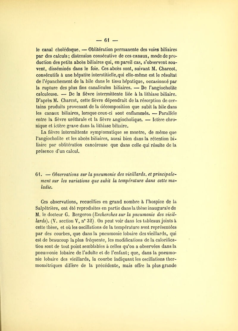 — el- le canal cholédoque. — Oblitération permanente des voies biliaires par des calculs; distension consécutive de ces canaux, mode de pro- duction des petits abcès biliaires qui, en pareil cas, s'observent sou- vent, disséminés dans le foie. Ces abcès sont, suivant M. Charcot, consécutifs à une hépatite interstitielle,qui elle-même est le résultat de l'épanchement de la bile dans le tissu hépatique, occasionné par la rupture des plus fins canalicules biliaires. — De Tangiocholite calculeuse. — De la fièvre intermittente liée à la lithiase biliaire. D'après M. Charcot, cette fièvre dépendrait de la résorption de cer- tains produits provenant de la décomposition que subit la bile dans les canaux biliaires, lorsque ceux-ci sont enflammés. — Parallèle entre la fièvre uréthrale et la fièvre angiocholique. — Ictère chro- nique et ictère grave dans la lithiase biliaire. La fièvre intermittente symptomalique se montre, de même que l'angiocholite et les abcès biliaires, aussi bien dans la rétention bi- liaire par oblitération cancéreuse que dans celle qui résulte de la présence d'un calcul. 61. — Observations sur la pneumonie des vieillards, et principale^ ment sur les variations que subit la température dans cette ma- ladie. Ces observations, recueillies en grand nombre à l'hospice de la Salpêtrière, ont été reproduites en partie dans la thèse inaugurale de M. le docteur G. Bergeron {Recherches sur la pneumonie des vieil- lards). (V. section V, n° 32). On peut voir dans les tableaux joints à cette thèse, et où les oscillations de la température sont représentées par des courbes, que dans la pneumonie lobaire des vieillards, qui est de beaucoup la plus fréquente, les modifications de la calorifica- tion sont de tout point semblables à celles qu'on a observées dans la pneumonie lobaire de l'adulte et de l'enfant; que, dans la pneumo- nie lobaire des vieillards, la courbe indiquant les oscillations ther- inométriques diffère de la précédente, mais offre la plus grande