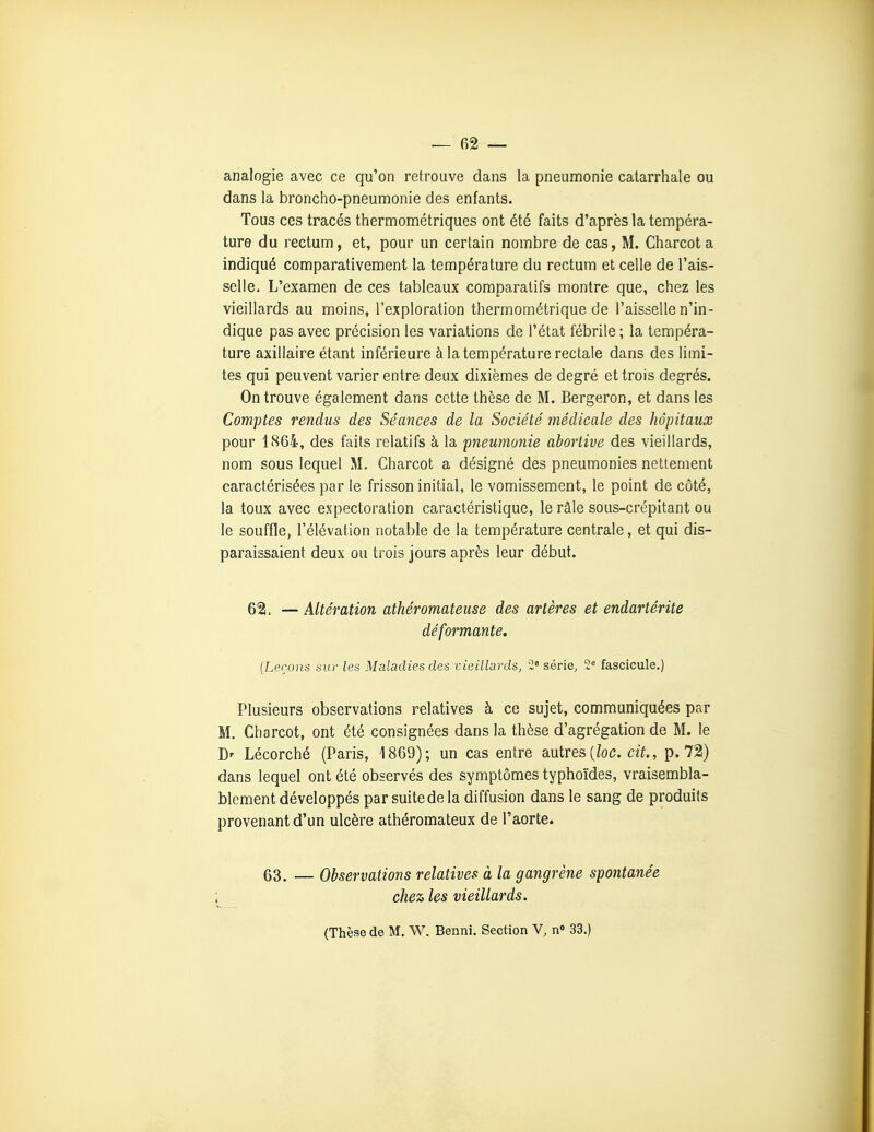 analogie avec ce qu'on retrouve dans la pneumonie catarrhale ou dans la broncho-pneumonie des enfants. Tous ces tracés thermométriques ont été faits d'après la tempéra- ture du rectum, et, pour un certain nombre de cas, M. Charcota indiqué comparativement la température du rectum et celle de l'ais- selle. L'examen de ces tableaux comparatifs montre que, chez les vieillards au moins, l'exploration thermométrique de l'aisselle n'in- dique pas avec précision les variations de l'état fébrile ; la tempéra- ture axillaire étant inférieure à la température rectale dans des limi- tes qui peuvent varier entre deux dixièmes de degré et trois degrés. On trouve également dans cette thèse de M. Bergeron, et dans les Comptes rendus des Séances de la Société médicale des hôpitaux pour 1864, des faits relatifs à la pneumonie abortive des vieillards, nom sous lequel M. Charcot a désigné des pneumonies nettement caractérisées par le frisson initial, le vomissement, le point de côté, la toux avec expectoration caractéristique, le râle sous-crépitant ou le souffle, l'élévation notable de la température centrale, et qui dis- paraissaient deux ou trois jours après leur début. 62i. — Altération athéromateuse des artères et endartérite déformante. {Leçons sur les Maladies des vieillards, 2« série, 2 fascicule.) Plusieurs observations relatives à ce sujet, communiquées par M. Charcot, ont été consignées dans la thèse d'agrégation de M. le D' Lécorché (Paris, 1869); un cas entre autres (Zoc. cff., p. 72) dans lequel ont été observés des symptômes typhoïdes, vraisembla- blement développés par suite de la diffusion dans le sang de produits provenant d'un ulcère athéromateux de l'aorte. 63. — Observations relatives à la gangrène spontanée 1 chez les vieillards. (Thèse de M. W. Benni. Section V, n<> 33.)