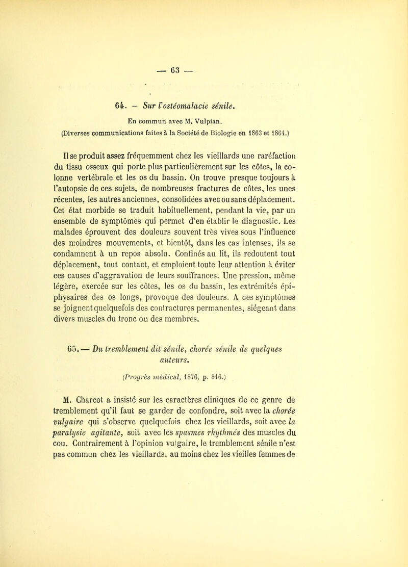 64. — Sur Vostéomalacie sénile. En commun avec M. Vulpian. (Diverses communications faites à la Société de Biologie en 1S63 et 1864.) Il se produit assez fréquemment chez les vieillards une raréfaction du tissu osseux qui porte plus particulièrement sur les côtes, la co- lonne vertébrale et les os du bassin. On trouve presque toujours à l'autopsie de ces sujets, de nombreuses fractures de côtes, les unes récentes, les autres anciennes, consolidées avec ou sans déplacement. Cet état morbide se traduit habituellement, pendant la vie, par un ensemble de symptômes qui permet d'en établir le diagnostic. Les malades éprouvent des douleurs souvent très vives sous l'influence des moindres mouvements, et bientôt, dans les cas intenses, i's se condamnent à un repos absolu. Confinés au lit, ils redoutent tout déplacement, tout contact, et emploient toute leur attention à éviter ces causes d'aggravation de leurs souffrances. Une pression, même légère, exercée sur les côtes, les os du bassin, les extrémités épi- physaires des os longs, provoque des douleurs. A. ces symptômes se joignent quelquefois des contractures permanentes, siégeant dans divers muscles du tronc ou des membres. 65.— Du tremblement dit séjiile, chorée sénile de quelques auteurs. {Progrès médical, 1876, p. 816.) M. Charcot a insisté sur les caractères cliniques de ce genre de tremblement qu'il faut se garder de confondre, soit avec la cJiorée vulgaire qui s'observe quelquefois chez les vieillards, soit avec la paralysie agitante, soit avec les spasmes rhjthmés des muscles du cou. Contrairement à l'opinion vulgaire, le tremblement sénile n'est pas commun chez les vieillards, au moins chez les vieilles femmes de