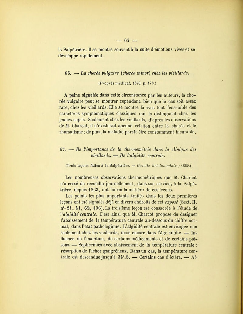 la Salpêtrière. Il se montre souvent à la suite d'émotions vives et se développe rapidement. 66. — La chorée vulgaire [chorea minor) chez les vieillards. [Progrès médical, 1878, p. 178.) A peine signalée dans cette circonstance par les auteurs, la cho- rée vulgaire peut se montrer cependant, bien que le cas soit assez rare, chez les vieillards. Elle se montre là avec tout l'ensemble des caractères symptomatiques classiques qui la distinguent chez les jeunes sujels. Seulement chez les vieillards, d'après les observations de M. Charcot, il n'existerait aucune relation entre la chorée et le rhumatisme; déplus, la maladie paraît être constamment incurable, 67. — De f importance de la thermométrie dans la clinique des vieillards, — De Valgidilé centrale. (.Trois leçons faites à la Salpêtrière. — Gazette hebdomadaire; 1869.) Les nombreuses observations thermométriques que M. Charcot n'a cessé de recueillir journellement, dans son service, à la Salpê- trière, depuis 1863, ont fourni la matière de ces leçons. Les points les plus importants traités dans les deux premières leçons ont été signalés déjà en divers endroits de cet exposé (Sect. II, n°8 2!l, 41, 621, 106). La troisième leçon est consacrée à l'étude de Valgidité centrale. C'est ainsi que M. Charcot propose de désigner l'abaissement de la température centrale au-dessous du chiffre nor- mal, dans l'état pathologique. L'algidité centrale est envisagée non seulement chez les vieillards, mais encore dans l'âge adulte. — In- fluence de l'inanition, de certains médicaments et de certains poi- sons. — Septicémies avec abaissement de la température centrale : résorption de l'ichor gangréncux. Dans un cas, la température cen- trale est descendue jusqu'à 34°,5. — Certains cas d'ictère. — Af-