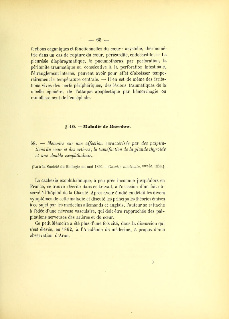 fections organiques et fonctionnelles du cœur : asystolie, thermnmé- trie dans un cas de rupture du cœur, péricardite, endocardite.— La pleurésie diaphragmatique, le pneumothorax par perforation, la péritonite traumatique ou consécutive à la perforation intestinale, l'étranglement interne, peuvent avoir pour effet d'abaisser tempo- rairement la température centrale. — Il en est de même des irrita- tions vives des nerfs périphériques, des lésions traumatiques de la moelle épinière, de l'attaque apoplectique par hémorrhagie ou ramollissement de l'encéphale. § lO. — Maladie de ISasedow. 68. — Mémoire sur une affection caractérisée par des palpita- tions du cœur et des artères, la tuméfaction de la glande thyroïde et une double exophthalmie. (Lu à la Société de Biologie en mai 1806. — Gazette médicale, anné-e^ I85G.) ( La cachexie exophthalmique, à peu près inconnue jusqu'alors en France, se trouve décrite dans ce travail, à l'occasion d'un fait ob- servé à l'hôpital de la Chanté. Après avoir étudié en détail les divers symptômes de cette maladie et discuté les principales théories émises à ce sujet par les médecins allemands et anglais, l'auteur se rattache à l'idée d'une névrose vasculaire, qui doit être rapprochée des pal- pitations nerveuses des artères et du cœur. Ce petit Mémoire a été plus d'une fois cité, dans la discussion qui s'est élevée, en 18G2, à l'Académie de médecine, à propos d'une observation d'Aran. t)