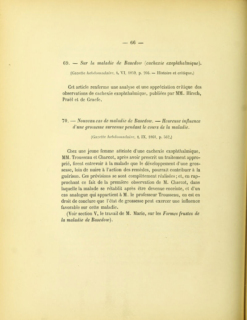 69. — Sur la maladie de Basedow (cachexie exoplithahnique). {Gazette hebdomadaire, t. VI, 1859, p. 266. — Histoire et critique.) Cet article renferme une analyse et une appréciation critique des observations de cachexie exophthalmique, publiées par MM. Hlrsch, Praël et de Graefe. 70. — Nouveau cas de maladie de Basedow. — Heureuse influence d'une grossesse survenue pendant le cours de la maladie. (Gazette hebdomadaire, t. IX, 1861, p. 562.) Chez une jeune femme atteinte d'une cachexie exophthalmique, MM. Trousseau et Charcot, après avoir prescrit un traitement appro- prié, firent entrevoir à la malade que le développement d'une gros- sesse, loin de nuire à l'action des remèdes, pourrait contribuer à la guérison. Ces prévisions se sont complètement réalisées ; et, en rap- prochant ce fait de la première observation de M. Charcot, dans laquelle la malade se rétablit après être devenue enceinte, et d'un cas analogue qui appartient à M. le professeur Trousseau, on est en droit de conclure que l'état de grossesse peut exercer une influence favorable sur cette maladie. (Voir section V, le travail de M. Marie, sur les Formes frustes de la maladie de Basedow).