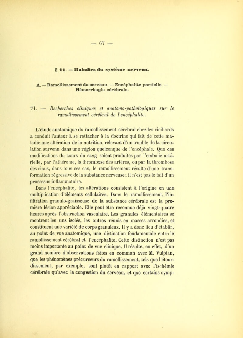 §11. — maladies du système nerveux. A, — Ramollissement du cerveau. — Encéphalite partielle — Hémorrhagie cérébrale. 71. — Recherches cliniques et anatomo-pathologiques sur le ramollissement cérébral de Vencéphaliie. L'étude analomique du ramollissement cérébral chez les vieillards a conduit l'auteur à se rattacher à la doctrine qui fait de cette ma- ladie une altération de la nutrition, relevant d'un trouble de la circu- lation survenu dans une région quelconque de l'encéphale. Que ces modifications du cours du sang soient produites par l'embolie arté- rielle, par l'athérome, la thrombose des artères, ou par la thrombose des sinus, dans tous ces cas, le ramollissement résulte d'une trans- formation régressive de la substance nerveuse ; il n'est pas le fait d'un processus inflammatoire. Dans l'encéphalite, les altérations consistent à l'origine en une multiplication d'éléments cellulaires. Dans le ramollissement, l'in- filtration granulo-graisseuse de la substance cérébrale est la pre- mière lésion appréciable. Elle peut être reconnue déjà vingt-quatre heures après l'obstruction vasculaire. Les granules élémentaires se montrent les uns isolés, les autres réunis en masses arrondies, et constituent une variété de corps granuleux. Il y a donc lieu d'établir, au point de vue anatomique, une distinction fondamentale entre le ramollissement cérébral et l'encéphalite. Cette distinction n'est pas moins importante au point de vue clinique. Il résulte, en effet, d'un grand nombre d'observations faites en commun avec M. Vulpian, que les phénomènes précurseurs du ramollissement, tels que l'étour- dissement, par exemple, sont plutôt en rapport avec l'ischémie cérébrale qu'avec la congestion du cerveau, et que certains symp-